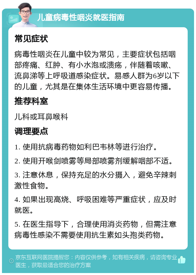 儿童病毒性咽炎就医指南 常见症状 病毒性咽炎在儿童中较为常见，主要症状包括咽部疼痛、红肿、有小水泡或溃疡，伴随着咳嗽、流鼻涕等上呼吸道感染症状。易感人群为6岁以下的儿童，尤其是在集体生活环境中更容易传播。 推荐科室 儿科或耳鼻喉科 调理要点 1. 使用抗病毒药物如利巴韦林等进行治疗。 2. 使用开喉剑喷雾等局部喷雾剂缓解咽部不适。 3. 注意休息，保持充足的水分摄入，避免辛辣刺激性食物。 4. 如果出现高烧、呼吸困难等严重症状，应及时就医。 5. 在医生指导下，合理使用消炎药物，但需注意病毒性感染不需要使用抗生素如头孢类药物。