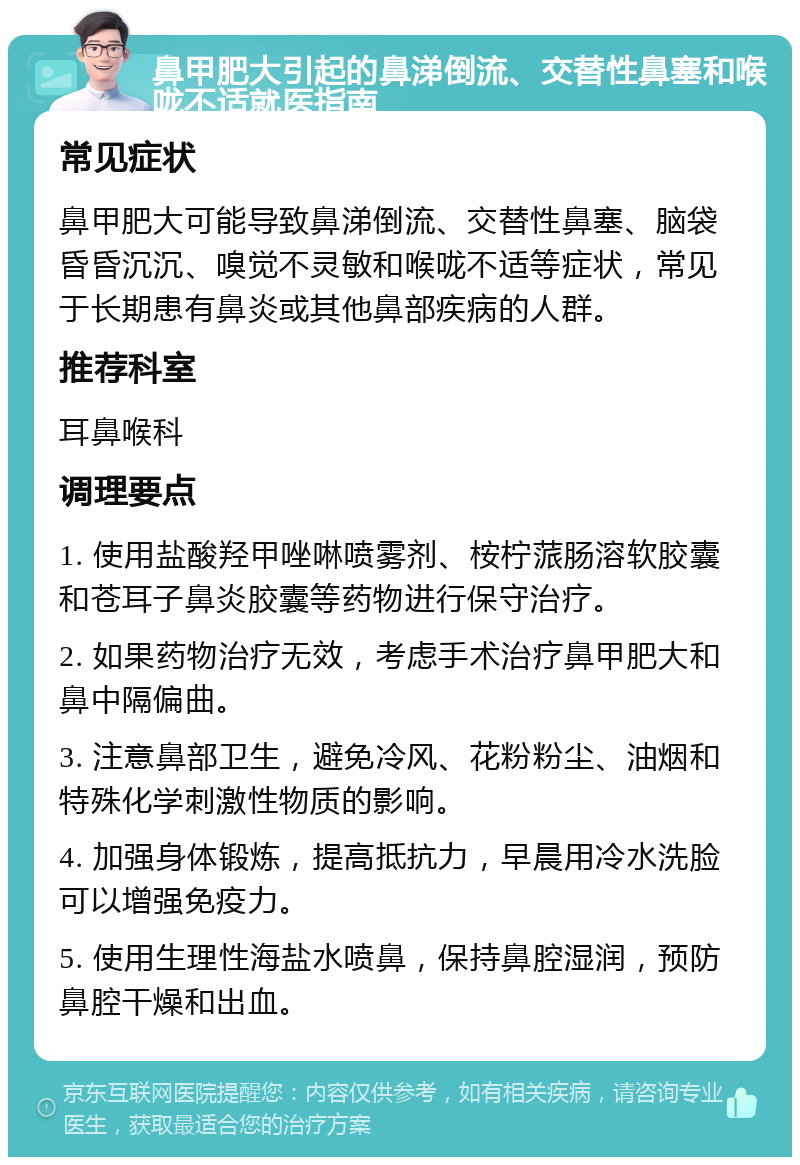 鼻甲肥大引起的鼻涕倒流、交替性鼻塞和喉咙不适就医指南 常见症状 鼻甲肥大可能导致鼻涕倒流、交替性鼻塞、脑袋昏昏沉沉、嗅觉不灵敏和喉咙不适等症状，常见于长期患有鼻炎或其他鼻部疾病的人群。 推荐科室 耳鼻喉科 调理要点 1. 使用盐酸羟甲唑啉喷雾剂、桉柠蒎肠溶软胶囊和苍耳子鼻炎胶囊等药物进行保守治疗。 2. 如果药物治疗无效，考虑手术治疗鼻甲肥大和鼻中隔偏曲。 3. 注意鼻部卫生，避免冷风、花粉粉尘、油烟和特殊化学刺激性物质的影响。 4. 加强身体锻炼，提高抵抗力，早晨用冷水洗脸可以增强免疫力。 5. 使用生理性海盐水喷鼻，保持鼻腔湿润，预防鼻腔干燥和出血。