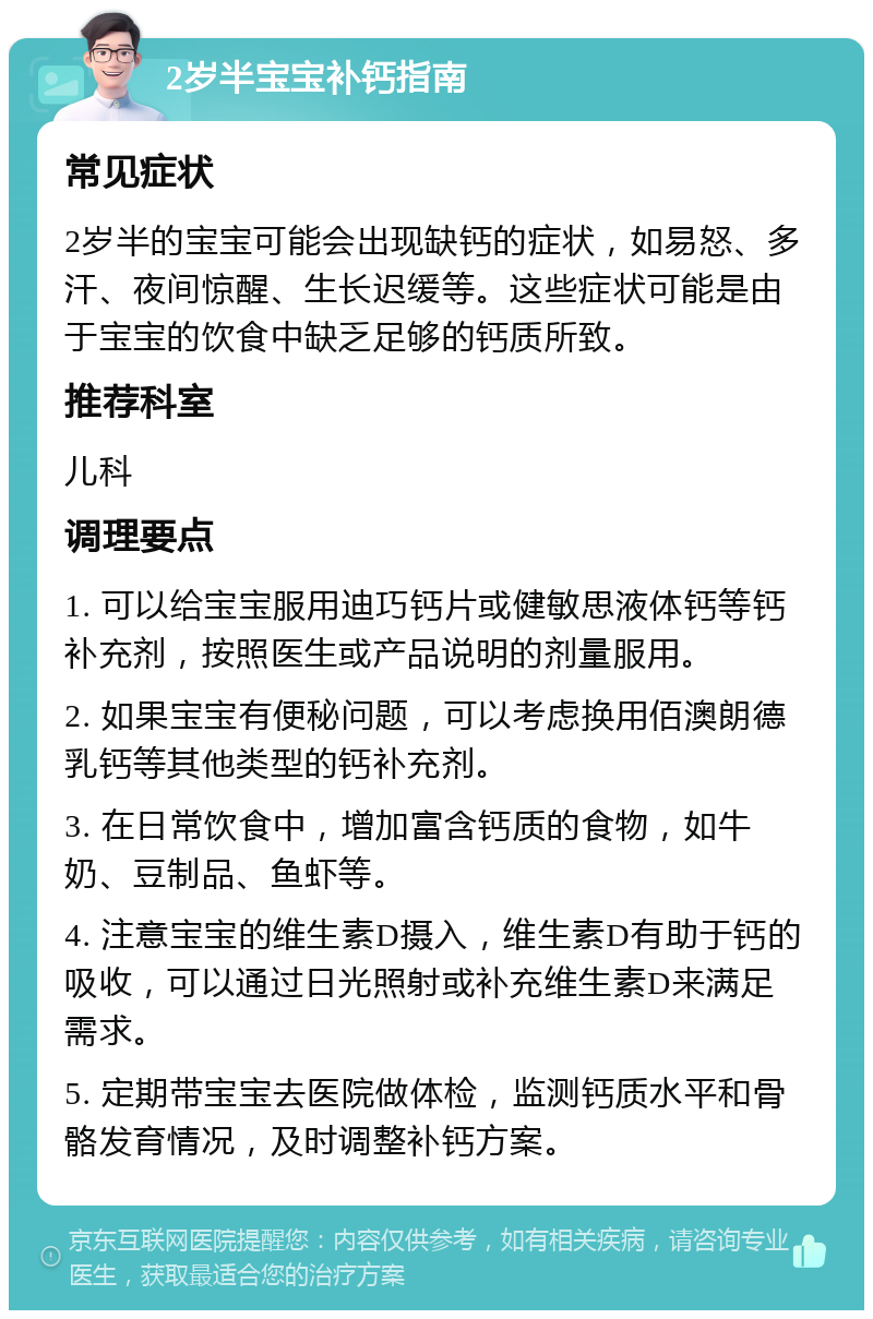 2岁半宝宝补钙指南 常见症状 2岁半的宝宝可能会出现缺钙的症状，如易怒、多汗、夜间惊醒、生长迟缓等。这些症状可能是由于宝宝的饮食中缺乏足够的钙质所致。 推荐科室 儿科 调理要点 1. 可以给宝宝服用迪巧钙片或健敏思液体钙等钙补充剂，按照医生或产品说明的剂量服用。 2. 如果宝宝有便秘问题，可以考虑换用佰澳朗德乳钙等其他类型的钙补充剂。 3. 在日常饮食中，增加富含钙质的食物，如牛奶、豆制品、鱼虾等。 4. 注意宝宝的维生素D摄入，维生素D有助于钙的吸收，可以通过日光照射或补充维生素D来满足需求。 5. 定期带宝宝去医院做体检，监测钙质水平和骨骼发育情况，及时调整补钙方案。