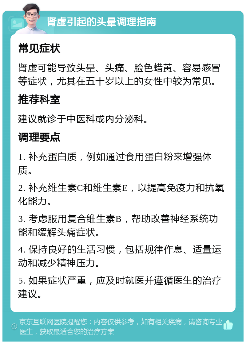 肾虚引起的头晕调理指南 常见症状 肾虚可能导致头晕、头痛、脸色蜡黄、容易感冒等症状，尤其在五十岁以上的女性中较为常见。 推荐科室 建议就诊于中医科或内分泌科。 调理要点 1. 补充蛋白质，例如通过食用蛋白粉来增强体质。 2. 补充维生素C和维生素E，以提高免疫力和抗氧化能力。 3. 考虑服用复合维生素B，帮助改善神经系统功能和缓解头痛症状。 4. 保持良好的生活习惯，包括规律作息、适量运动和减少精神压力。 5. 如果症状严重，应及时就医并遵循医生的治疗建议。