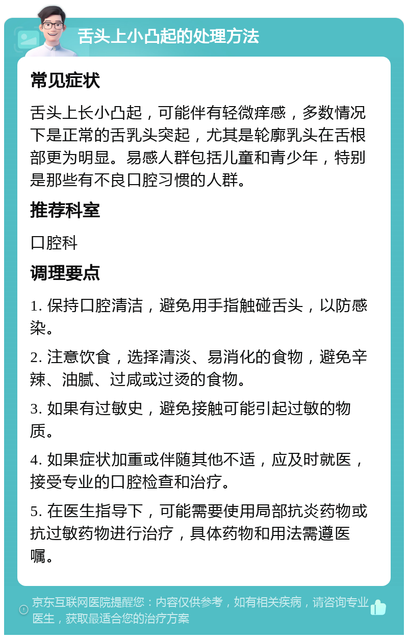 舌头上小凸起的处理方法 常见症状 舌头上长小凸起，可能伴有轻微痒感，多数情况下是正常的舌乳头突起，尤其是轮廓乳头在舌根部更为明显。易感人群包括儿童和青少年，特别是那些有不良口腔习惯的人群。 推荐科室 口腔科 调理要点 1. 保持口腔清洁，避免用手指触碰舌头，以防感染。 2. 注意饮食，选择清淡、易消化的食物，避免辛辣、油腻、过咸或过烫的食物。 3. 如果有过敏史，避免接触可能引起过敏的物质。 4. 如果症状加重或伴随其他不适，应及时就医，接受专业的口腔检查和治疗。 5. 在医生指导下，可能需要使用局部抗炎药物或抗过敏药物进行治疗，具体药物和用法需遵医嘱。