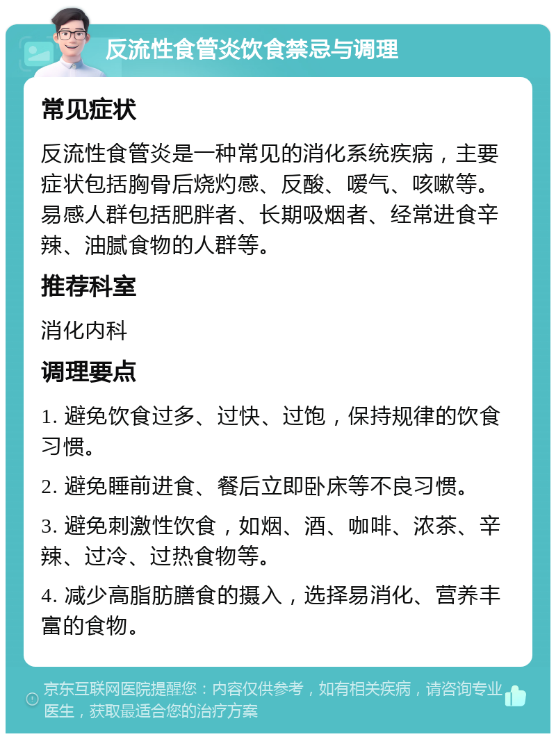 反流性食管炎饮食禁忌与调理 常见症状 反流性食管炎是一种常见的消化系统疾病，主要症状包括胸骨后烧灼感、反酸、嗳气、咳嗽等。易感人群包括肥胖者、长期吸烟者、经常进食辛辣、油腻食物的人群等。 推荐科室 消化内科 调理要点 1. 避免饮食过多、过快、过饱，保持规律的饮食习惯。 2. 避免睡前进食、餐后立即卧床等不良习惯。 3. 避免刺激性饮食，如烟、酒、咖啡、浓茶、辛辣、过冷、过热食物等。 4. 减少高脂肪膳食的摄入，选择易消化、营养丰富的食物。