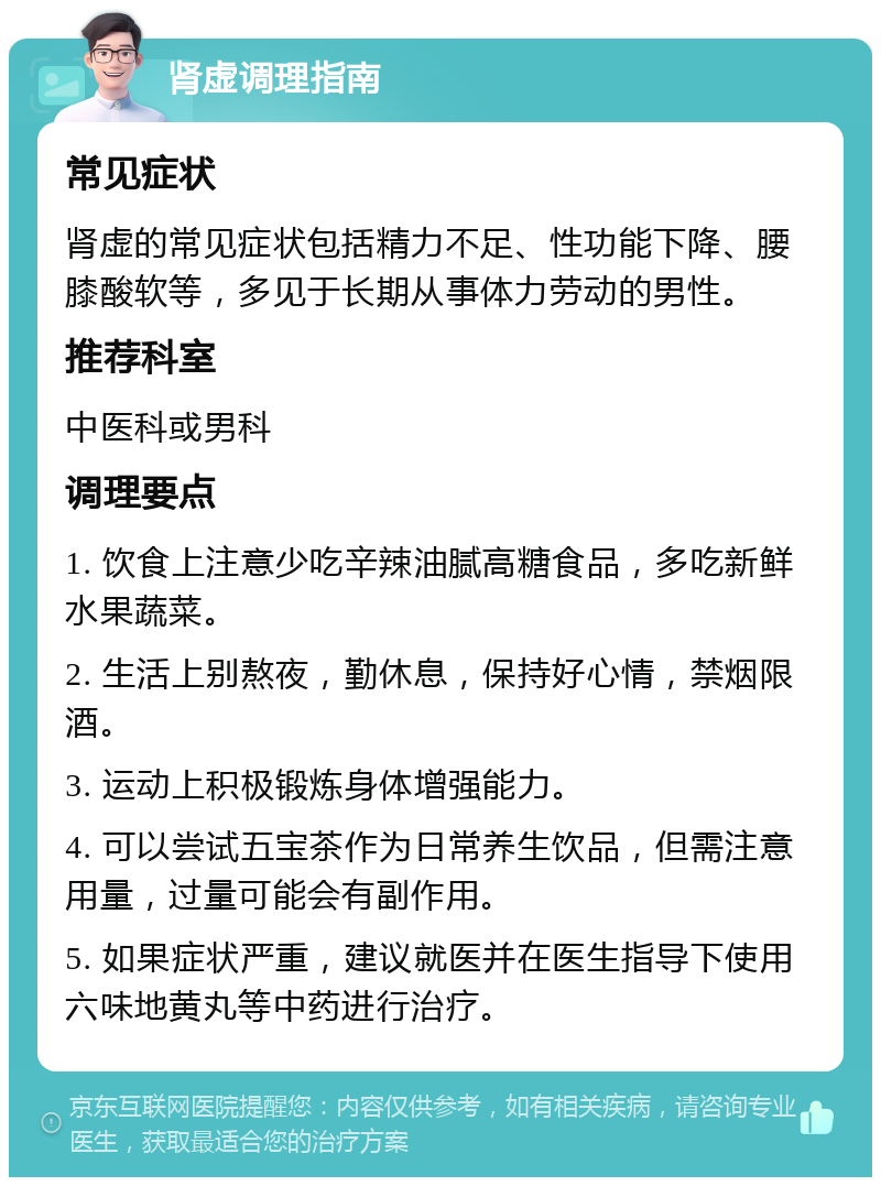 肾虚调理指南 常见症状 肾虚的常见症状包括精力不足、性功能下降、腰膝酸软等，多见于长期从事体力劳动的男性。 推荐科室 中医科或男科 调理要点 1. 饮食上注意少吃辛辣油腻高糖食品，多吃新鲜水果蔬菜。 2. 生活上别熬夜，勤休息，保持好心情，禁烟限酒。 3. 运动上积极锻炼身体增强能力。 4. 可以尝试五宝茶作为日常养生饮品，但需注意用量，过量可能会有副作用。 5. 如果症状严重，建议就医并在医生指导下使用六味地黄丸等中药进行治疗。