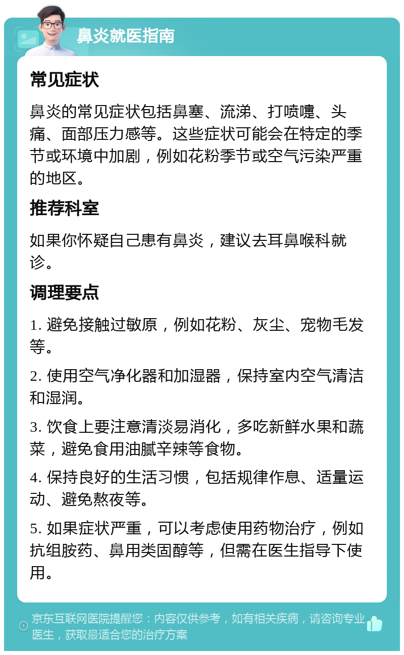 鼻炎就医指南 常见症状 鼻炎的常见症状包括鼻塞、流涕、打喷嚏、头痛、面部压力感等。这些症状可能会在特定的季节或环境中加剧，例如花粉季节或空气污染严重的地区。 推荐科室 如果你怀疑自己患有鼻炎，建议去耳鼻喉科就诊。 调理要点 1. 避免接触过敏原，例如花粉、灰尘、宠物毛发等。 2. 使用空气净化器和加湿器，保持室内空气清洁和湿润。 3. 饮食上要注意清淡易消化，多吃新鲜水果和蔬菜，避免食用油腻辛辣等食物。 4. 保持良好的生活习惯，包括规律作息、适量运动、避免熬夜等。 5. 如果症状严重，可以考虑使用药物治疗，例如抗组胺药、鼻用类固醇等，但需在医生指导下使用。