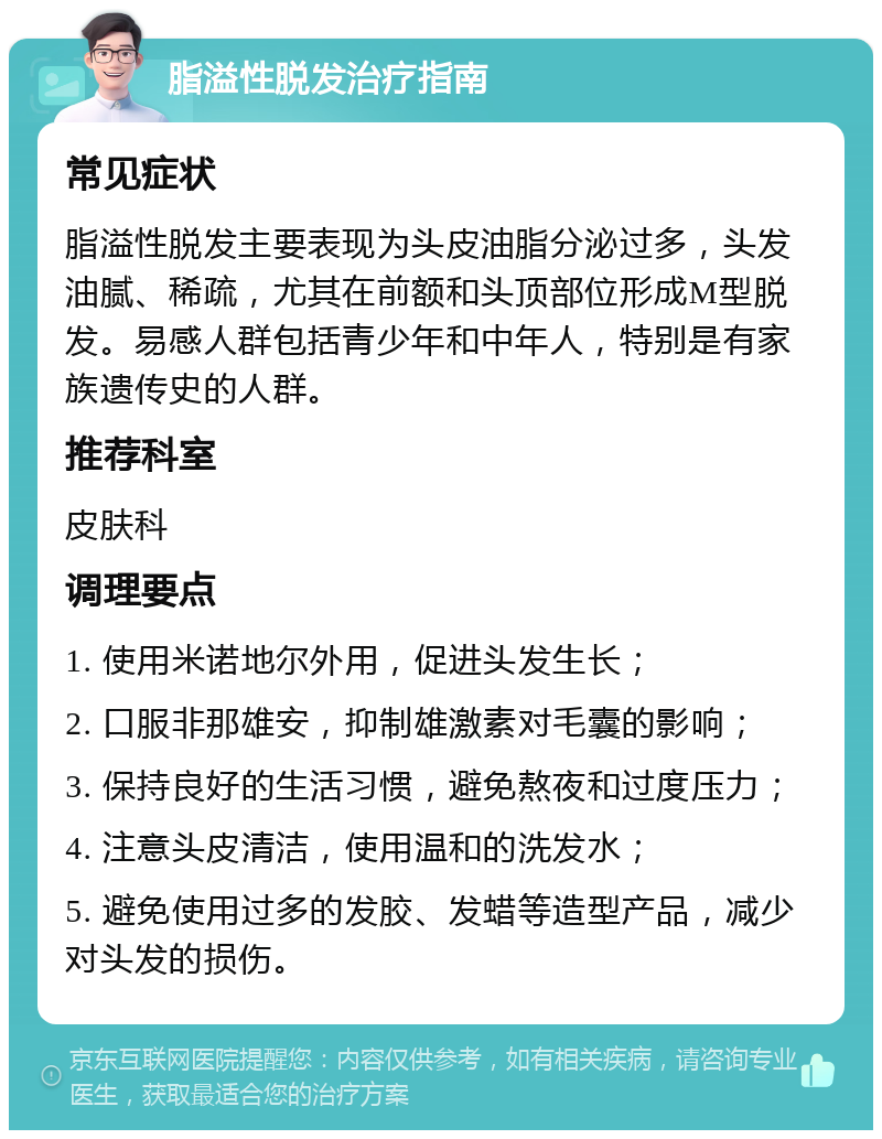 脂溢性脱发治疗指南 常见症状 脂溢性脱发主要表现为头皮油脂分泌过多，头发油腻、稀疏，尤其在前额和头顶部位形成M型脱发。易感人群包括青少年和中年人，特别是有家族遗传史的人群。 推荐科室 皮肤科 调理要点 1. 使用米诺地尔外用，促进头发生长； 2. 口服非那雄安，抑制雄激素对毛囊的影响； 3. 保持良好的生活习惯，避免熬夜和过度压力； 4. 注意头皮清洁，使用温和的洗发水； 5. 避免使用过多的发胶、发蜡等造型产品，减少对头发的损伤。