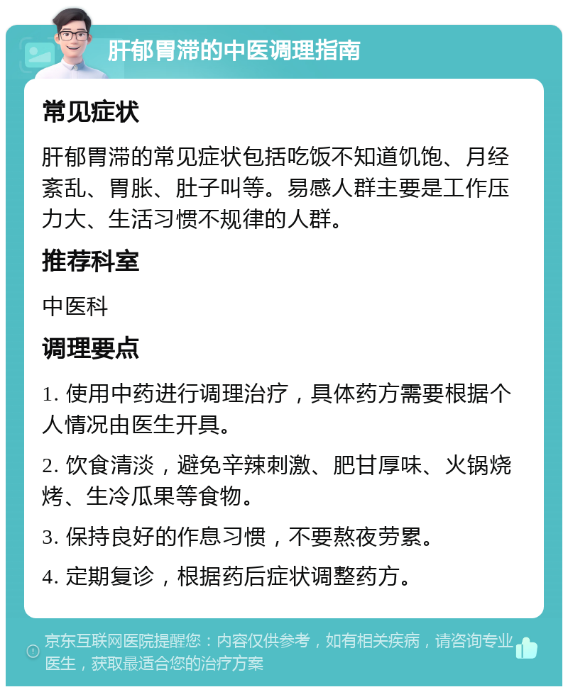 肝郁胃滞的中医调理指南 常见症状 肝郁胃滞的常见症状包括吃饭不知道饥饱、月经紊乱、胃胀、肚子叫等。易感人群主要是工作压力大、生活习惯不规律的人群。 推荐科室 中医科 调理要点 1. 使用中药进行调理治疗，具体药方需要根据个人情况由医生开具。 2. 饮食清淡，避免辛辣刺激、肥甘厚味、火锅烧烤、生冷瓜果等食物。 3. 保持良好的作息习惯，不要熬夜劳累。 4. 定期复诊，根据药后症状调整药方。