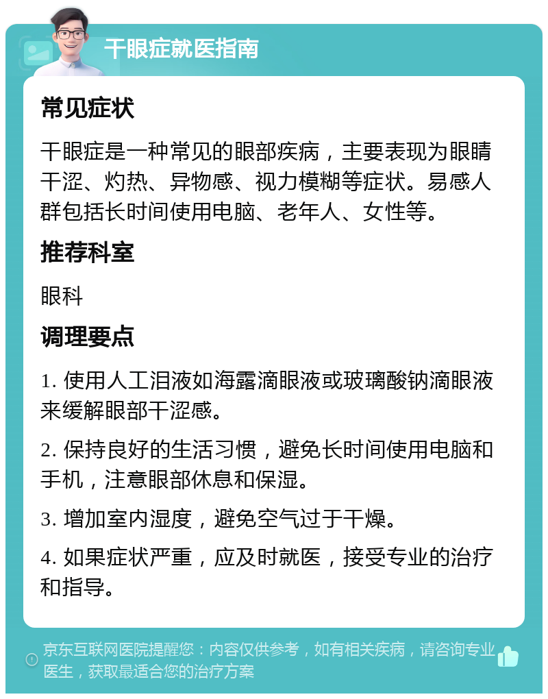 干眼症就医指南 常见症状 干眼症是一种常见的眼部疾病，主要表现为眼睛干涩、灼热、异物感、视力模糊等症状。易感人群包括长时间使用电脑、老年人、女性等。 推荐科室 眼科 调理要点 1. 使用人工泪液如海露滴眼液或玻璃酸钠滴眼液来缓解眼部干涩感。 2. 保持良好的生活习惯，避免长时间使用电脑和手机，注意眼部休息和保湿。 3. 增加室内湿度，避免空气过于干燥。 4. 如果症状严重，应及时就医，接受专业的治疗和指导。