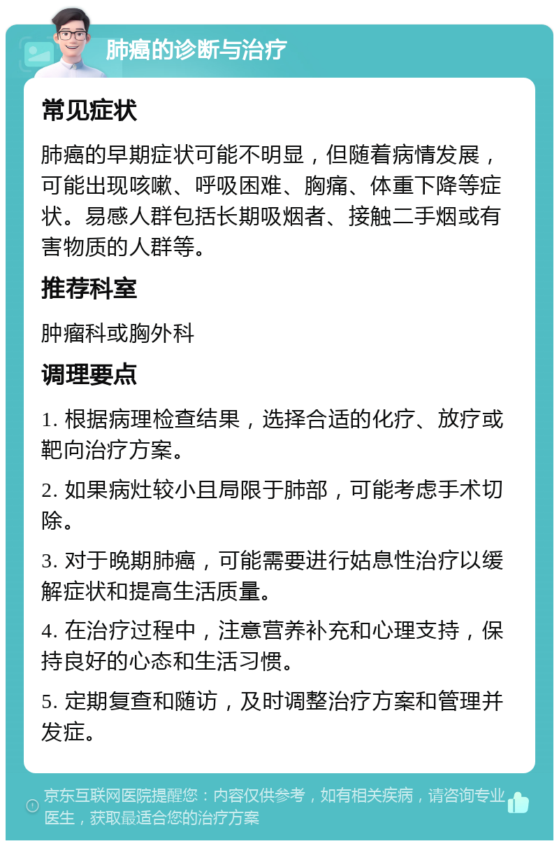 肺癌的诊断与治疗 常见症状 肺癌的早期症状可能不明显，但随着病情发展，可能出现咳嗽、呼吸困难、胸痛、体重下降等症状。易感人群包括长期吸烟者、接触二手烟或有害物质的人群等。 推荐科室 肿瘤科或胸外科 调理要点 1. 根据病理检查结果，选择合适的化疗、放疗或靶向治疗方案。 2. 如果病灶较小且局限于肺部，可能考虑手术切除。 3. 对于晚期肺癌，可能需要进行姑息性治疗以缓解症状和提高生活质量。 4. 在治疗过程中，注意营养补充和心理支持，保持良好的心态和生活习惯。 5. 定期复查和随访，及时调整治疗方案和管理并发症。