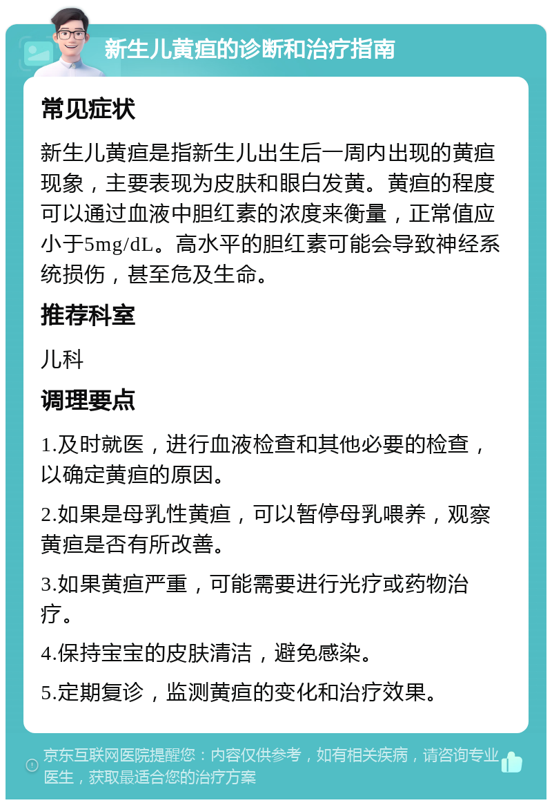 新生儿黄疸的诊断和治疗指南 常见症状 新生儿黄疸是指新生儿出生后一周内出现的黄疸现象，主要表现为皮肤和眼白发黄。黄疸的程度可以通过血液中胆红素的浓度来衡量，正常值应小于5mg/dL。高水平的胆红素可能会导致神经系统损伤，甚至危及生命。 推荐科室 儿科 调理要点 1.及时就医，进行血液检查和其他必要的检查，以确定黄疸的原因。 2.如果是母乳性黄疸，可以暂停母乳喂养，观察黄疸是否有所改善。 3.如果黄疸严重，可能需要进行光疗或药物治疗。 4.保持宝宝的皮肤清洁，避免感染。 5.定期复诊，监测黄疸的变化和治疗效果。