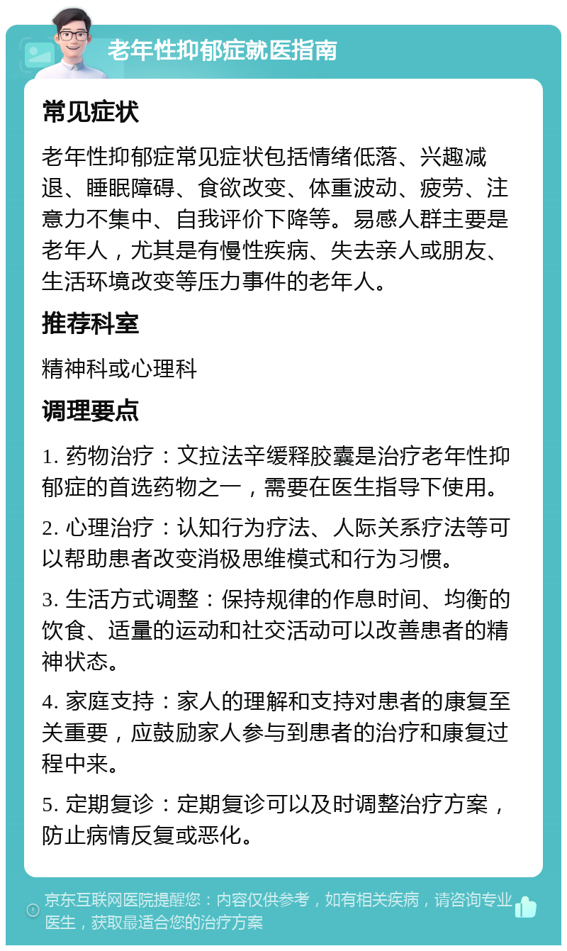 老年性抑郁症就医指南 常见症状 老年性抑郁症常见症状包括情绪低落、兴趣减退、睡眠障碍、食欲改变、体重波动、疲劳、注意力不集中、自我评价下降等。易感人群主要是老年人，尤其是有慢性疾病、失去亲人或朋友、生活环境改变等压力事件的老年人。 推荐科室 精神科或心理科 调理要点 1. 药物治疗：文拉法辛缓释胶囊是治疗老年性抑郁症的首选药物之一，需要在医生指导下使用。 2. 心理治疗：认知行为疗法、人际关系疗法等可以帮助患者改变消极思维模式和行为习惯。 3. 生活方式调整：保持规律的作息时间、均衡的饮食、适量的运动和社交活动可以改善患者的精神状态。 4. 家庭支持：家人的理解和支持对患者的康复至关重要，应鼓励家人参与到患者的治疗和康复过程中来。 5. 定期复诊：定期复诊可以及时调整治疗方案，防止病情反复或恶化。