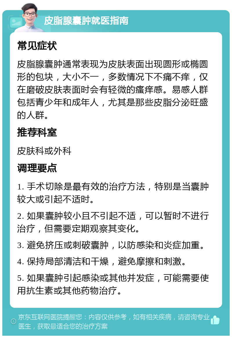 皮脂腺囊肿就医指南 常见症状 皮脂腺囊肿通常表现为皮肤表面出现圆形或椭圆形的包块，大小不一，多数情况下不痛不痒，仅在磨破皮肤表面时会有轻微的瘙痒感。易感人群包括青少年和成年人，尤其是那些皮脂分泌旺盛的人群。 推荐科室 皮肤科或外科 调理要点 1. 手术切除是最有效的治疗方法，特别是当囊肿较大或引起不适时。 2. 如果囊肿较小且不引起不适，可以暂时不进行治疗，但需要定期观察其变化。 3. 避免挤压或刺破囊肿，以防感染和炎症加重。 4. 保持局部清洁和干燥，避免摩擦和刺激。 5. 如果囊肿引起感染或其他并发症，可能需要使用抗生素或其他药物治疗。