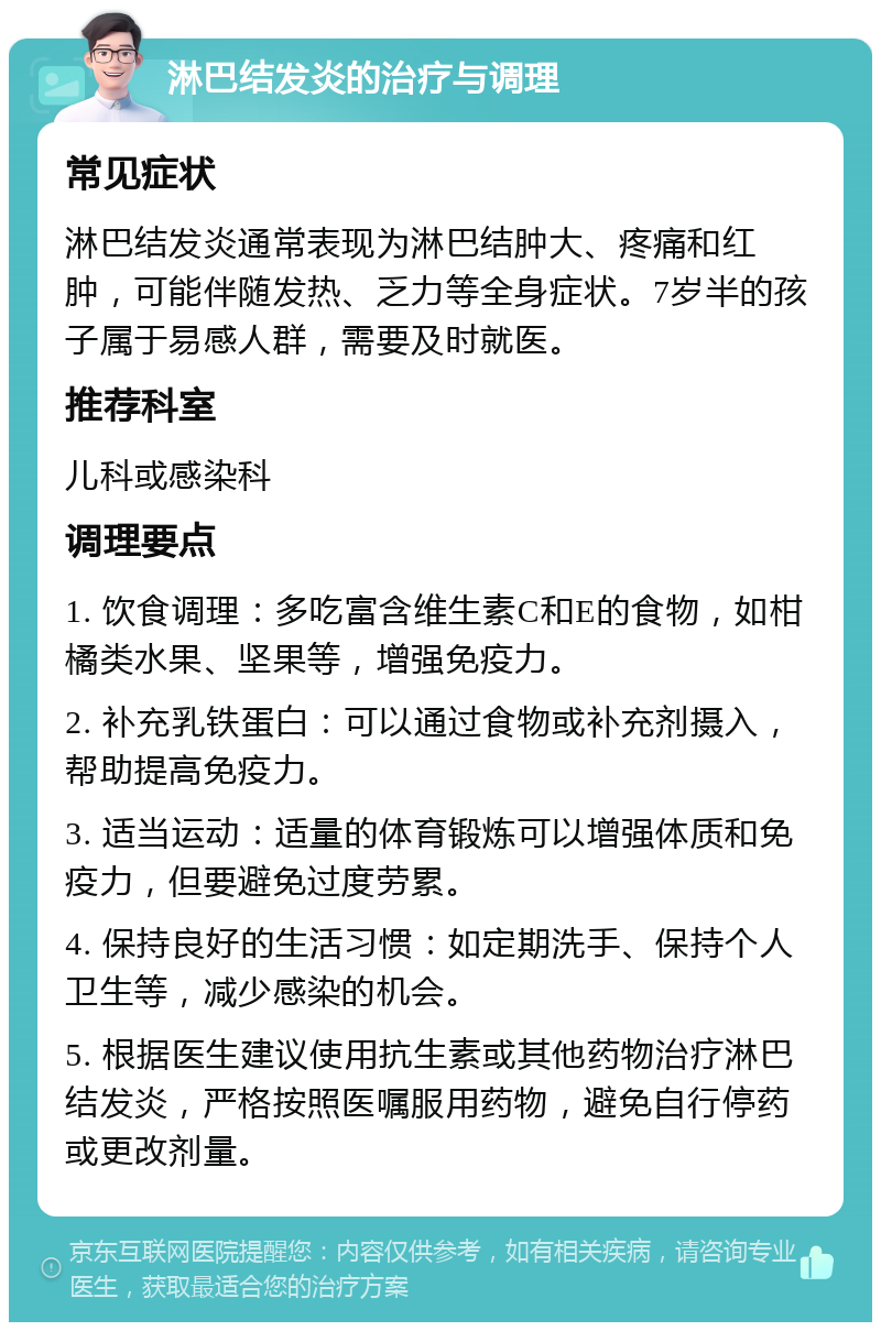 淋巴结发炎的治疗与调理 常见症状 淋巴结发炎通常表现为淋巴结肿大、疼痛和红肿，可能伴随发热、乏力等全身症状。7岁半的孩子属于易感人群，需要及时就医。 推荐科室 儿科或感染科 调理要点 1. 饮食调理：多吃富含维生素C和E的食物，如柑橘类水果、坚果等，增强免疫力。 2. 补充乳铁蛋白：可以通过食物或补充剂摄入，帮助提高免疫力。 3. 适当运动：适量的体育锻炼可以增强体质和免疫力，但要避免过度劳累。 4. 保持良好的生活习惯：如定期洗手、保持个人卫生等，减少感染的机会。 5. 根据医生建议使用抗生素或其他药物治疗淋巴结发炎，严格按照医嘱服用药物，避免自行停药或更改剂量。