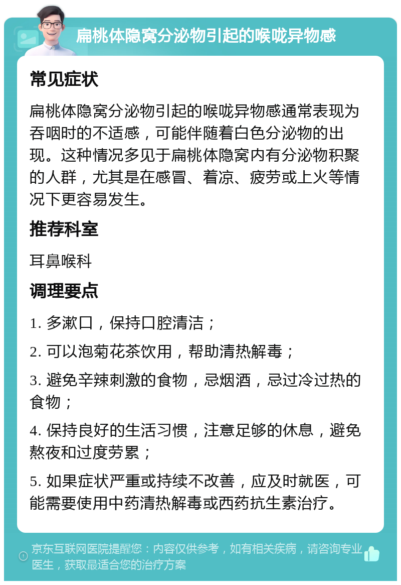 扁桃体隐窝分泌物引起的喉咙异物感 常见症状 扁桃体隐窝分泌物引起的喉咙异物感通常表现为吞咽时的不适感，可能伴随着白色分泌物的出现。这种情况多见于扁桃体隐窝内有分泌物积聚的人群，尤其是在感冒、着凉、疲劳或上火等情况下更容易发生。 推荐科室 耳鼻喉科 调理要点 1. 多漱口，保持口腔清洁； 2. 可以泡菊花茶饮用，帮助清热解毒； 3. 避免辛辣刺激的食物，忌烟酒，忌过冷过热的食物； 4. 保持良好的生活习惯，注意足够的休息，避免熬夜和过度劳累； 5. 如果症状严重或持续不改善，应及时就医，可能需要使用中药清热解毒或西药抗生素治疗。