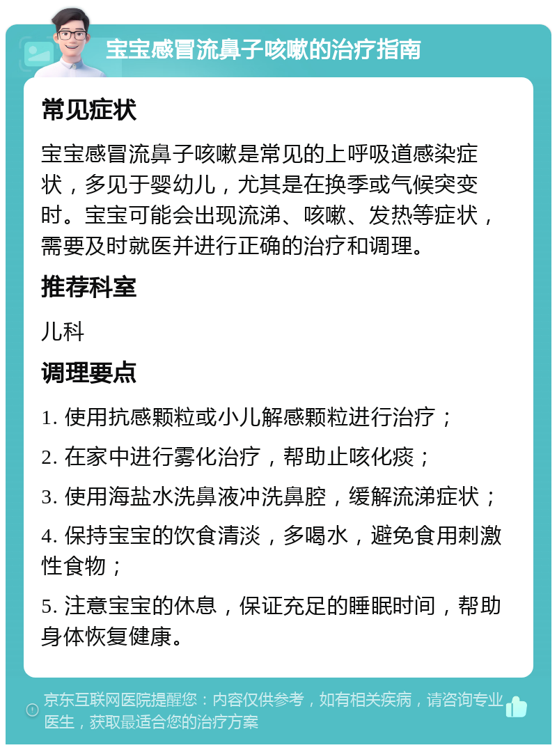 宝宝感冒流鼻子咳嗽的治疗指南 常见症状 宝宝感冒流鼻子咳嗽是常见的上呼吸道感染症状，多见于婴幼儿，尤其是在换季或气候突变时。宝宝可能会出现流涕、咳嗽、发热等症状，需要及时就医并进行正确的治疗和调理。 推荐科室 儿科 调理要点 1. 使用抗感颗粒或小儿解感颗粒进行治疗； 2. 在家中进行雾化治疗，帮助止咳化痰； 3. 使用海盐水洗鼻液冲洗鼻腔，缓解流涕症状； 4. 保持宝宝的饮食清淡，多喝水，避免食用刺激性食物； 5. 注意宝宝的休息，保证充足的睡眠时间，帮助身体恢复健康。