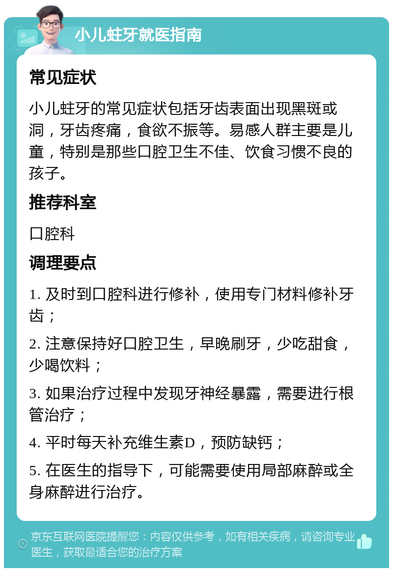 小儿蛀牙就医指南 常见症状 小儿蛀牙的常见症状包括牙齿表面出现黑斑或洞，牙齿疼痛，食欲不振等。易感人群主要是儿童，特别是那些口腔卫生不佳、饮食习惯不良的孩子。 推荐科室 口腔科 调理要点 1. 及时到口腔科进行修补，使用专门材料修补牙齿； 2. 注意保持好口腔卫生，早晚刷牙，少吃甜食，少喝饮料； 3. 如果治疗过程中发现牙神经暴露，需要进行根管治疗； 4. 平时每天补充维生素D，预防缺钙； 5. 在医生的指导下，可能需要使用局部麻醉或全身麻醉进行治疗。