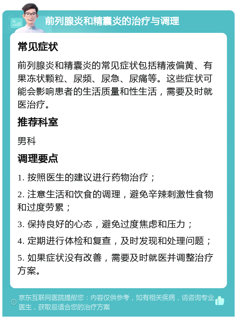 前列腺炎和精囊炎的治疗与调理 常见症状 前列腺炎和精囊炎的常见症状包括精液偏黄、有果冻状颗粒、尿频、尿急、尿痛等。这些症状可能会影响患者的生活质量和性生活，需要及时就医治疗。 推荐科室 男科 调理要点 1. 按照医生的建议进行药物治疗； 2. 注意生活和饮食的调理，避免辛辣刺激性食物和过度劳累； 3. 保持良好的心态，避免过度焦虑和压力； 4. 定期进行体检和复查，及时发现和处理问题； 5. 如果症状没有改善，需要及时就医并调整治疗方案。