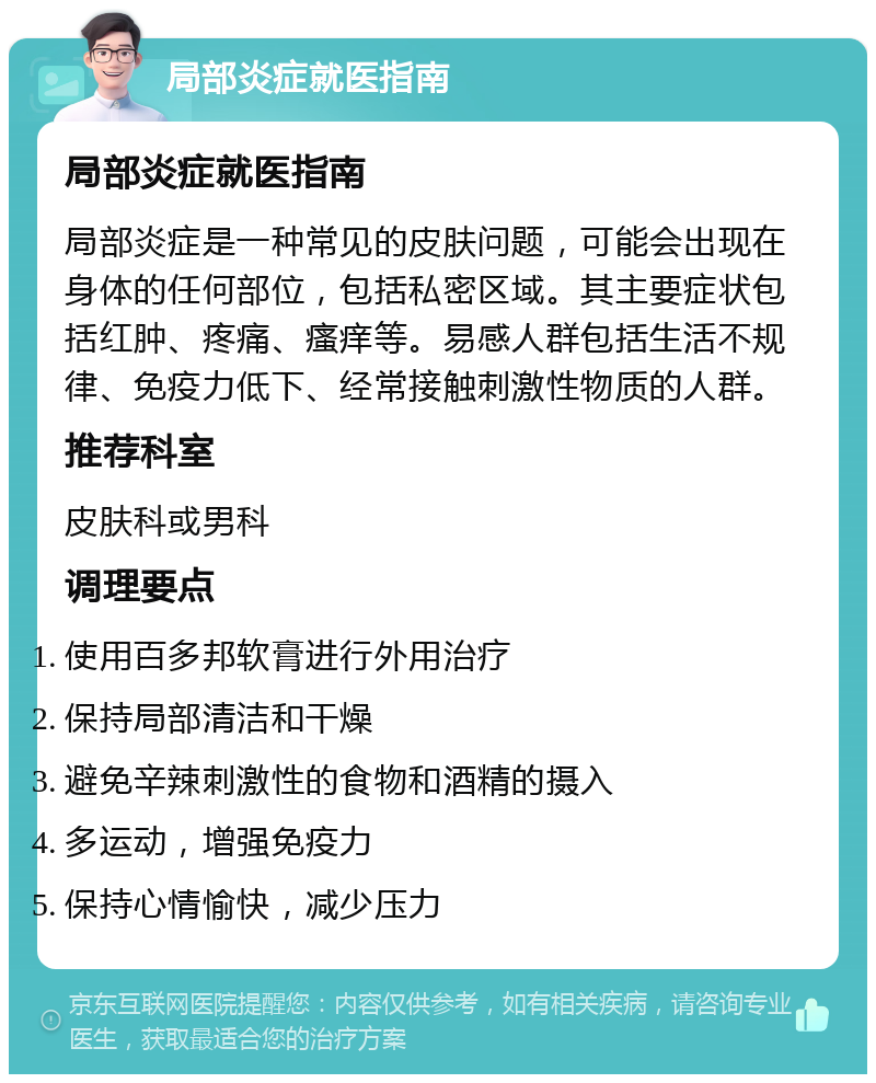 局部炎症就医指南 局部炎症就医指南 局部炎症是一种常见的皮肤问题，可能会出现在身体的任何部位，包括私密区域。其主要症状包括红肿、疼痛、瘙痒等。易感人群包括生活不规律、免疫力低下、经常接触刺激性物质的人群。 推荐科室 皮肤科或男科 调理要点 使用百多邦软膏进行外用治疗 保持局部清洁和干燥 避免辛辣刺激性的食物和酒精的摄入 多运动，增强免疫力 保持心情愉快，减少压力