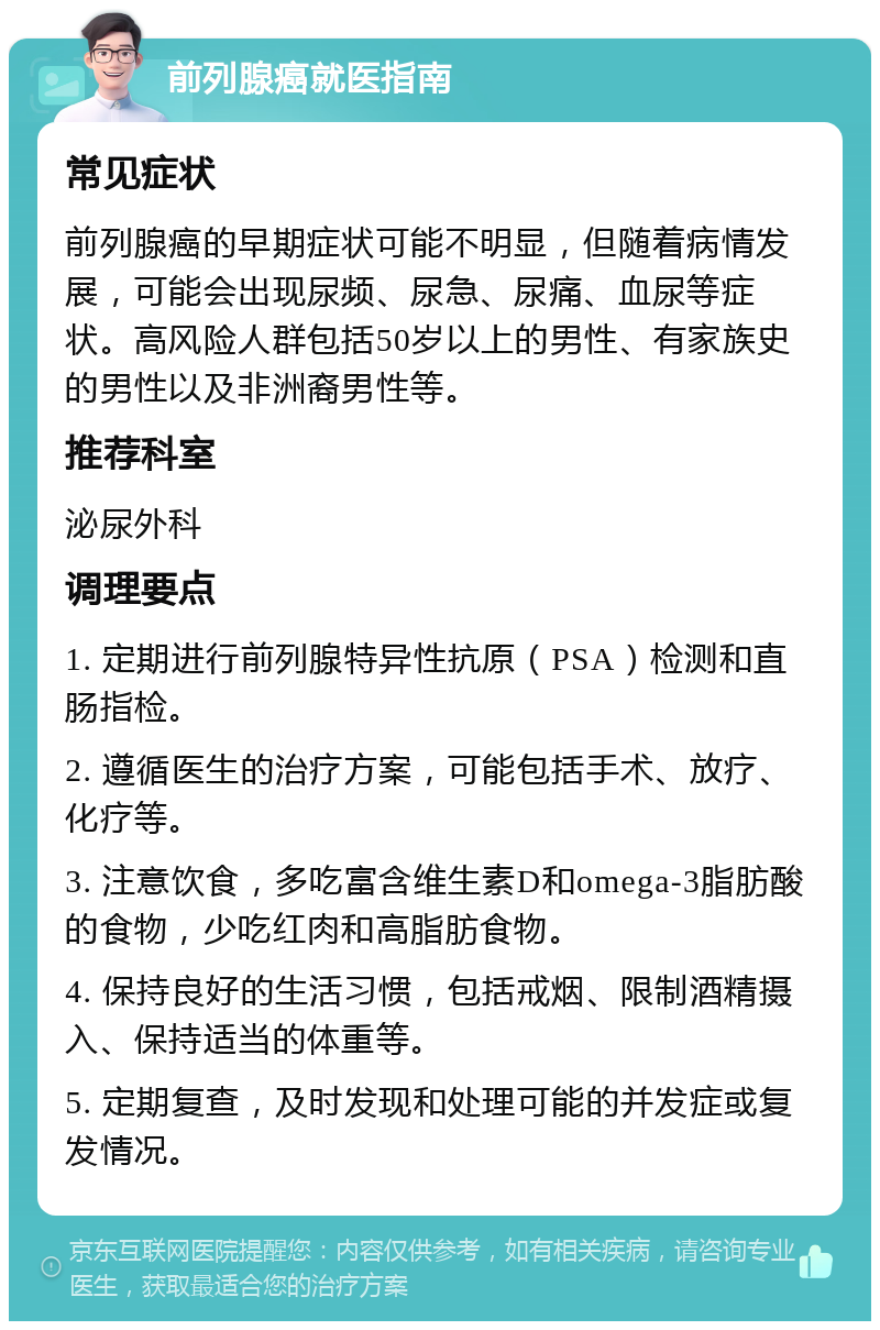 前列腺癌就医指南 常见症状 前列腺癌的早期症状可能不明显，但随着病情发展，可能会出现尿频、尿急、尿痛、血尿等症状。高风险人群包括50岁以上的男性、有家族史的男性以及非洲裔男性等。 推荐科室 泌尿外科 调理要点 1. 定期进行前列腺特异性抗原（PSA）检测和直肠指检。 2. 遵循医生的治疗方案，可能包括手术、放疗、化疗等。 3. 注意饮食，多吃富含维生素D和omega-3脂肪酸的食物，少吃红肉和高脂肪食物。 4. 保持良好的生活习惯，包括戒烟、限制酒精摄入、保持适当的体重等。 5. 定期复查，及时发现和处理可能的并发症或复发情况。