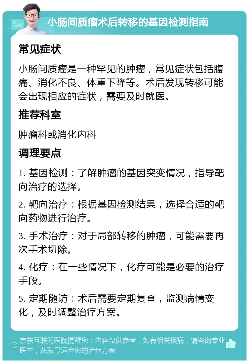 小肠间质瘤术后转移的基因检测指南 常见症状 小肠间质瘤是一种罕见的肿瘤，常见症状包括腹痛、消化不良、体重下降等。术后发现转移可能会出现相应的症状，需要及时就医。 推荐科室 肿瘤科或消化内科 调理要点 1. 基因检测：了解肿瘤的基因突变情况，指导靶向治疗的选择。 2. 靶向治疗：根据基因检测结果，选择合适的靶向药物进行治疗。 3. 手术治疗：对于局部转移的肿瘤，可能需要再次手术切除。 4. 化疗：在一些情况下，化疗可能是必要的治疗手段。 5. 定期随访：术后需要定期复查，监测病情变化，及时调整治疗方案。