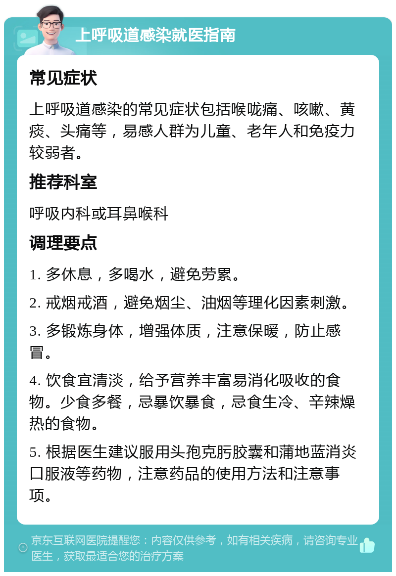 上呼吸道感染就医指南 常见症状 上呼吸道感染的常见症状包括喉咙痛、咳嗽、黄痰、头痛等，易感人群为儿童、老年人和免疫力较弱者。 推荐科室 呼吸内科或耳鼻喉科 调理要点 1. 多休息，多喝水，避免劳累。 2. 戒烟戒酒，避免烟尘、油烟等理化因素刺激。 3. 多锻炼身体，增强体质，注意保暖，防止感冒。 4. 饮食宜清淡，给予营养丰富易消化吸收的食物。少食多餐，忌暴饮暴食，忌食生冷、辛辣燥热的食物。 5. 根据医生建议服用头孢克肟胶囊和蒲地蓝消炎口服液等药物，注意药品的使用方法和注意事项。