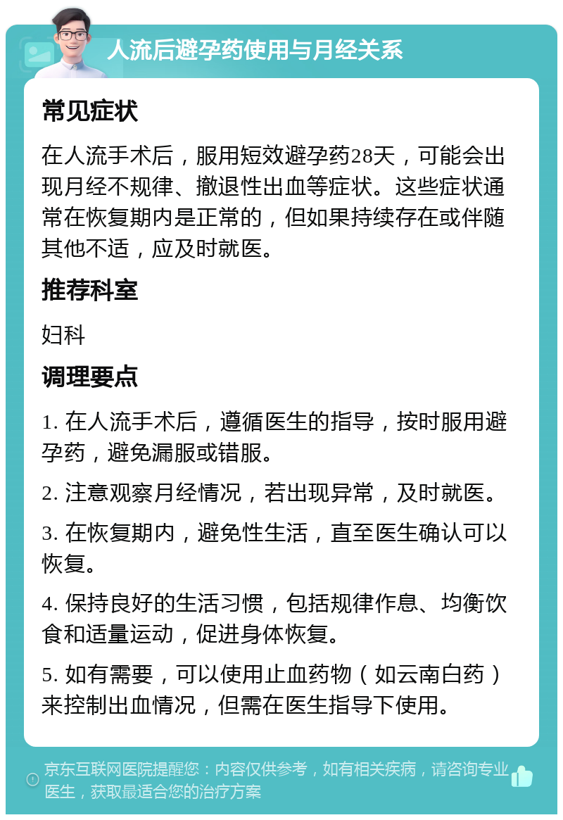 人流后避孕药使用与月经关系 常见症状 在人流手术后，服用短效避孕药28天，可能会出现月经不规律、撤退性出血等症状。这些症状通常在恢复期内是正常的，但如果持续存在或伴随其他不适，应及时就医。 推荐科室 妇科 调理要点 1. 在人流手术后，遵循医生的指导，按时服用避孕药，避免漏服或错服。 2. 注意观察月经情况，若出现异常，及时就医。 3. 在恢复期内，避免性生活，直至医生确认可以恢复。 4. 保持良好的生活习惯，包括规律作息、均衡饮食和适量运动，促进身体恢复。 5. 如有需要，可以使用止血药物（如云南白药）来控制出血情况，但需在医生指导下使用。