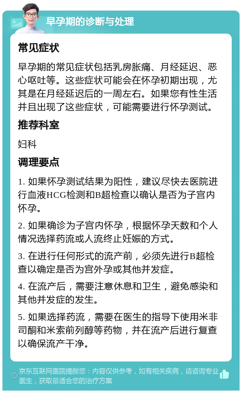 早孕期的诊断与处理 常见症状 早孕期的常见症状包括乳房胀痛、月经延迟、恶心呕吐等。这些症状可能会在怀孕初期出现，尤其是在月经延迟后的一周左右。如果您有性生活并且出现了这些症状，可能需要进行怀孕测试。 推荐科室 妇科 调理要点 1. 如果怀孕测试结果为阳性，建议尽快去医院进行血液HCG检测和B超检查以确认是否为子宫内怀孕。 2. 如果确诊为子宫内怀孕，根据怀孕天数和个人情况选择药流或人流终止妊娠的方式。 3. 在进行任何形式的流产前，必须先进行B超检查以确定是否为宫外孕或其他并发症。 4. 在流产后，需要注意休息和卫生，避免感染和其他并发症的发生。 5. 如果选择药流，需要在医生的指导下使用米非司酮和米索前列醇等药物，并在流产后进行复查以确保流产干净。