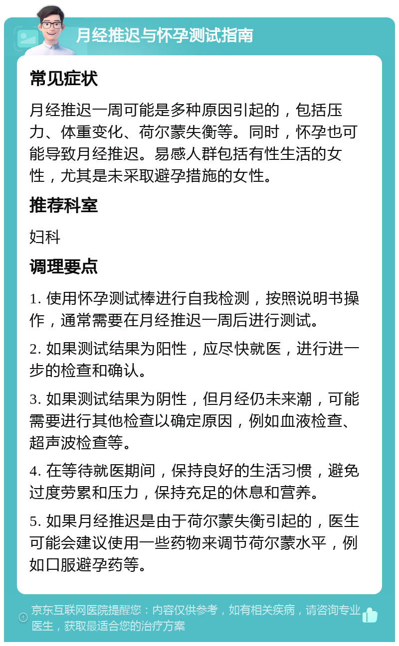 月经推迟与怀孕测试指南 常见症状 月经推迟一周可能是多种原因引起的，包括压力、体重变化、荷尔蒙失衡等。同时，怀孕也可能导致月经推迟。易感人群包括有性生活的女性，尤其是未采取避孕措施的女性。 推荐科室 妇科 调理要点 1. 使用怀孕测试棒进行自我检测，按照说明书操作，通常需要在月经推迟一周后进行测试。 2. 如果测试结果为阳性，应尽快就医，进行进一步的检查和确认。 3. 如果测试结果为阴性，但月经仍未来潮，可能需要进行其他检查以确定原因，例如血液检查、超声波检查等。 4. 在等待就医期间，保持良好的生活习惯，避免过度劳累和压力，保持充足的休息和营养。 5. 如果月经推迟是由于荷尔蒙失衡引起的，医生可能会建议使用一些药物来调节荷尔蒙水平，例如口服避孕药等。