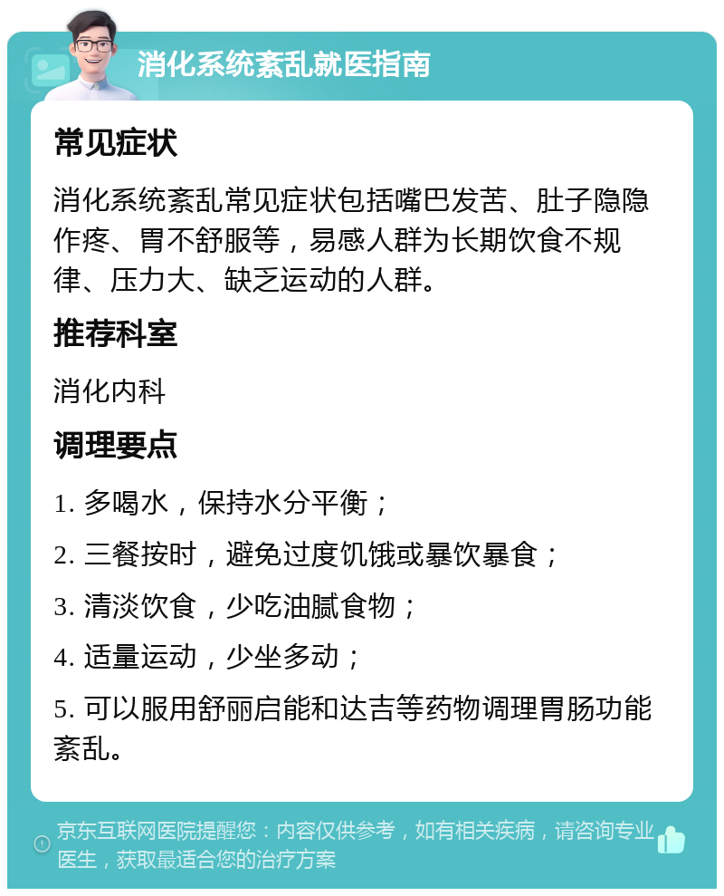 消化系统紊乱就医指南 常见症状 消化系统紊乱常见症状包括嘴巴发苦、肚子隐隐作疼、胃不舒服等，易感人群为长期饮食不规律、压力大、缺乏运动的人群。 推荐科室 消化内科 调理要点 1. 多喝水，保持水分平衡； 2. 三餐按时，避免过度饥饿或暴饮暴食； 3. 清淡饮食，少吃油腻食物； 4. 适量运动，少坐多动； 5. 可以服用舒丽启能和达吉等药物调理胃肠功能紊乱。