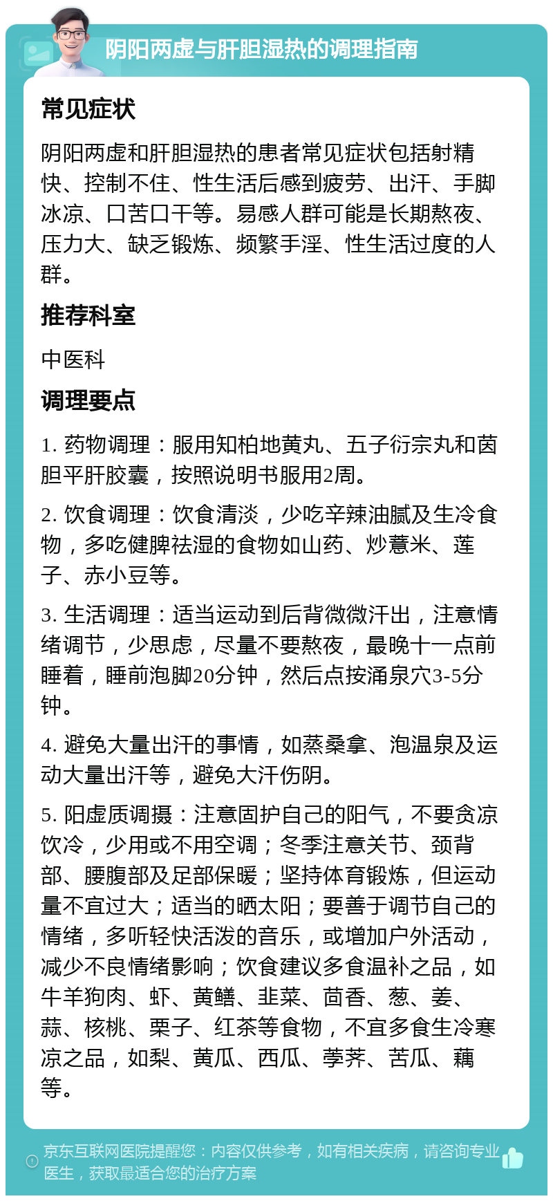 阴阳两虚与肝胆湿热的调理指南 常见症状 阴阳两虚和肝胆湿热的患者常见症状包括射精快、控制不住、性生活后感到疲劳、出汗、手脚冰凉、口苦口干等。易感人群可能是长期熬夜、压力大、缺乏锻炼、频繁手淫、性生活过度的人群。 推荐科室 中医科 调理要点 1. 药物调理：服用知柏地黄丸、五子衍宗丸和茵胆平肝胶囊，按照说明书服用2周。 2. 饮食调理：饮食清淡，少吃辛辣油腻及生冷食物，多吃健脾祛湿的食物如山药、炒薏米、莲子、赤小豆等。 3. 生活调理：适当运动到后背微微汗出，注意情绪调节，少思虑，尽量不要熬夜，最晚十一点前睡着，睡前泡脚20分钟，然后点按涌泉穴3-5分钟。 4. 避免大量出汗的事情，如蒸桑拿、泡温泉及运动大量出汗等，避免大汗伤阴。 5. 阳虚质调摄：注意固护自己的阳气，不要贪凉饮冷，少用或不用空调；冬季注意关节、颈背部、腰腹部及足部保暖；坚持体育锻炼，但运动量不宜过大；适当的晒太阳；要善于调节自己的情绪，多听轻快活泼的音乐，或增加户外活动，减少不良情绪影响；饮食建议多食温补之品，如牛羊狗肉、虾、黄鳝、韭菜、茴香、葱、姜、蒜、核桃、栗子、红茶等食物，不宜多食生冷寒凉之品，如梨、黄瓜、西瓜、荸荠、苦瓜、藕等。