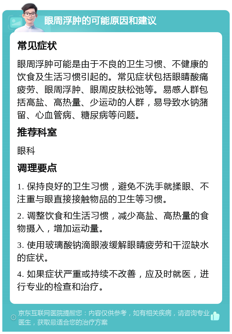 眼周浮肿的可能原因和建议 常见症状 眼周浮肿可能是由于不良的卫生习惯、不健康的饮食及生活习惯引起的。常见症状包括眼睛酸痛疲劳、眼周浮肿、眼周皮肤松弛等。易感人群包括高盐、高热量、少运动的人群，易导致水钠潴留、心血管病、糖尿病等问题。 推荐科室 眼科 调理要点 1. 保持良好的卫生习惯，避免不洗手就揉眼、不注重与眼直接接触物品的卫生等习惯。 2. 调整饮食和生活习惯，减少高盐、高热量的食物摄入，增加运动量。 3. 使用玻璃酸钠滴眼液缓解眼睛疲劳和干涩缺水的症状。 4. 如果症状严重或持续不改善，应及时就医，进行专业的检查和治疗。