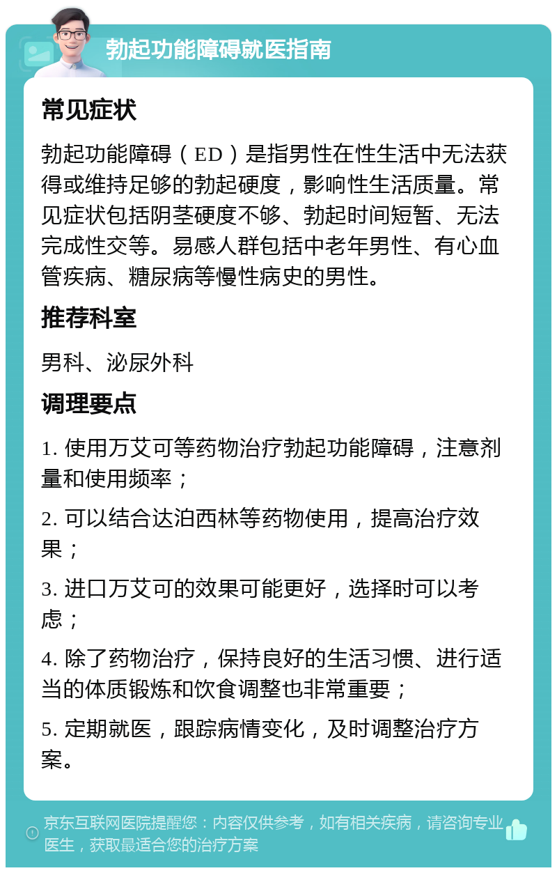 勃起功能障碍就医指南 常见症状 勃起功能障碍（ED）是指男性在性生活中无法获得或维持足够的勃起硬度，影响性生活质量。常见症状包括阴茎硬度不够、勃起时间短暂、无法完成性交等。易感人群包括中老年男性、有心血管疾病、糖尿病等慢性病史的男性。 推荐科室 男科、泌尿外科 调理要点 1. 使用万艾可等药物治疗勃起功能障碍，注意剂量和使用频率； 2. 可以结合达泊西林等药物使用，提高治疗效果； 3. 进口万艾可的效果可能更好，选择时可以考虑； 4. 除了药物治疗，保持良好的生活习惯、进行适当的体质锻炼和饮食调整也非常重要； 5. 定期就医，跟踪病情变化，及时调整治疗方案。