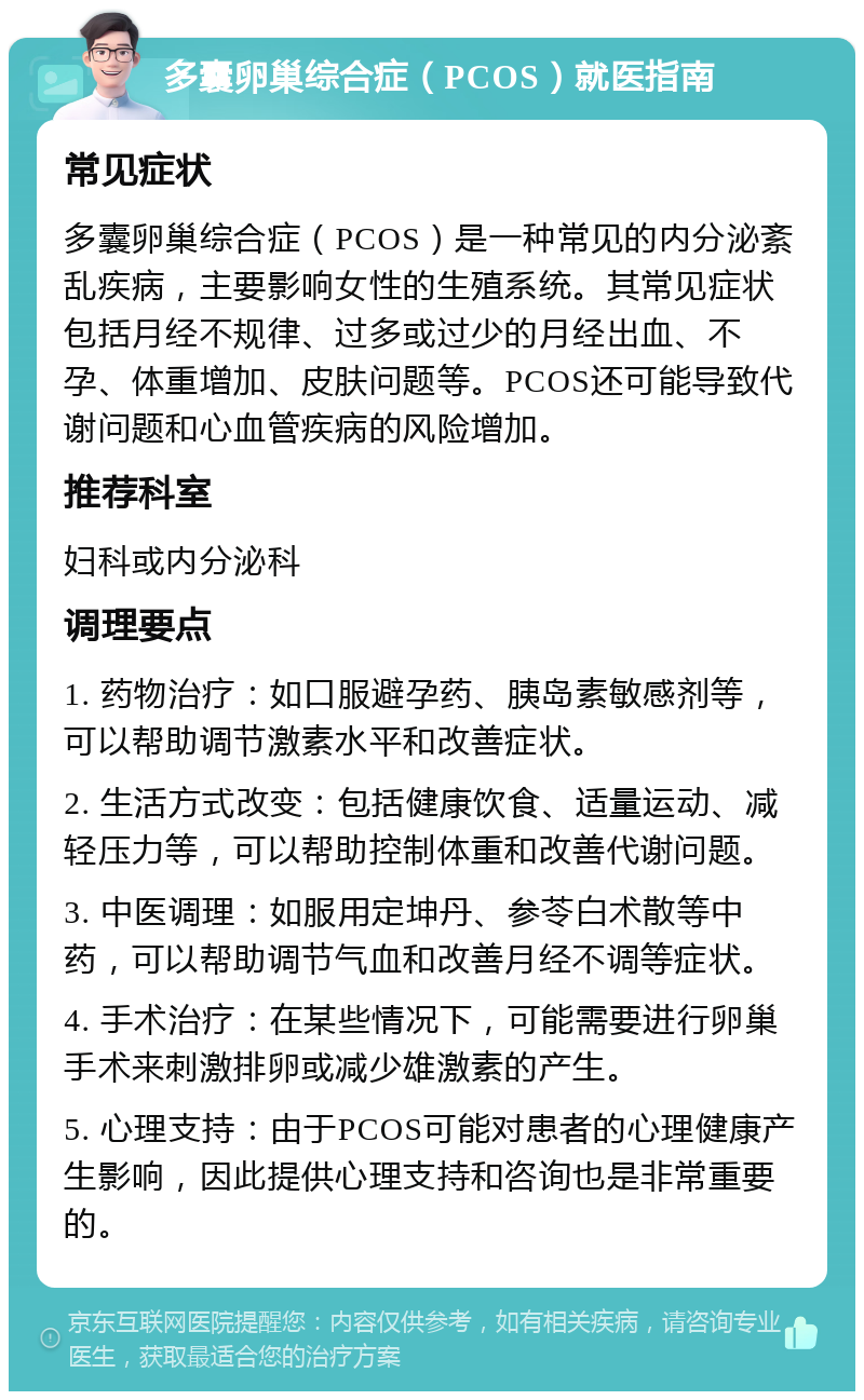 多囊卵巢综合症（PCOS）就医指南 常见症状 多囊卵巢综合症（PCOS）是一种常见的内分泌紊乱疾病，主要影响女性的生殖系统。其常见症状包括月经不规律、过多或过少的月经出血、不孕、体重增加、皮肤问题等。PCOS还可能导致代谢问题和心血管疾病的风险增加。 推荐科室 妇科或内分泌科 调理要点 1. 药物治疗：如口服避孕药、胰岛素敏感剂等，可以帮助调节激素水平和改善症状。 2. 生活方式改变：包括健康饮食、适量运动、减轻压力等，可以帮助控制体重和改善代谢问题。 3. 中医调理：如服用定坤丹、参苓白术散等中药，可以帮助调节气血和改善月经不调等症状。 4. 手术治疗：在某些情况下，可能需要进行卵巢手术来刺激排卵或减少雄激素的产生。 5. 心理支持：由于PCOS可能对患者的心理健康产生影响，因此提供心理支持和咨询也是非常重要的。