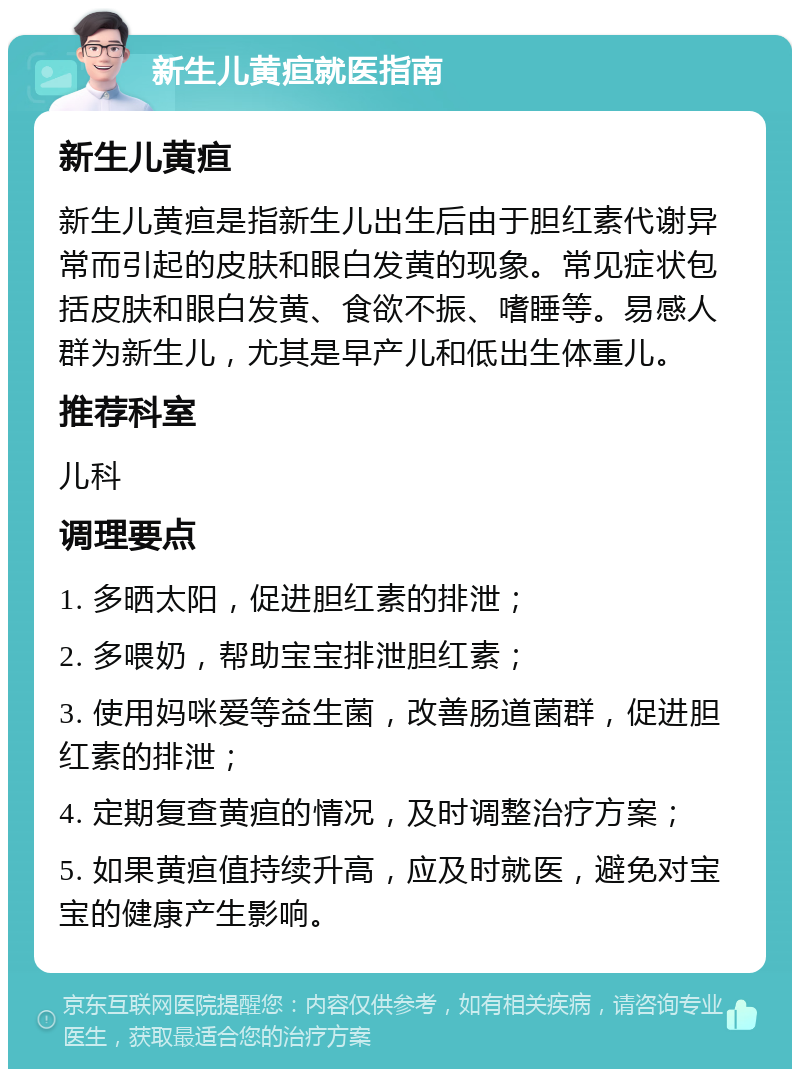 新生儿黄疸就医指南 新生儿黄疸 新生儿黄疸是指新生儿出生后由于胆红素代谢异常而引起的皮肤和眼白发黄的现象。常见症状包括皮肤和眼白发黄、食欲不振、嗜睡等。易感人群为新生儿，尤其是早产儿和低出生体重儿。 推荐科室 儿科 调理要点 1. 多晒太阳，促进胆红素的排泄； 2. 多喂奶，帮助宝宝排泄胆红素； 3. 使用妈咪爱等益生菌，改善肠道菌群，促进胆红素的排泄； 4. 定期复查黄疸的情况，及时调整治疗方案； 5. 如果黄疸值持续升高，应及时就医，避免对宝宝的健康产生影响。