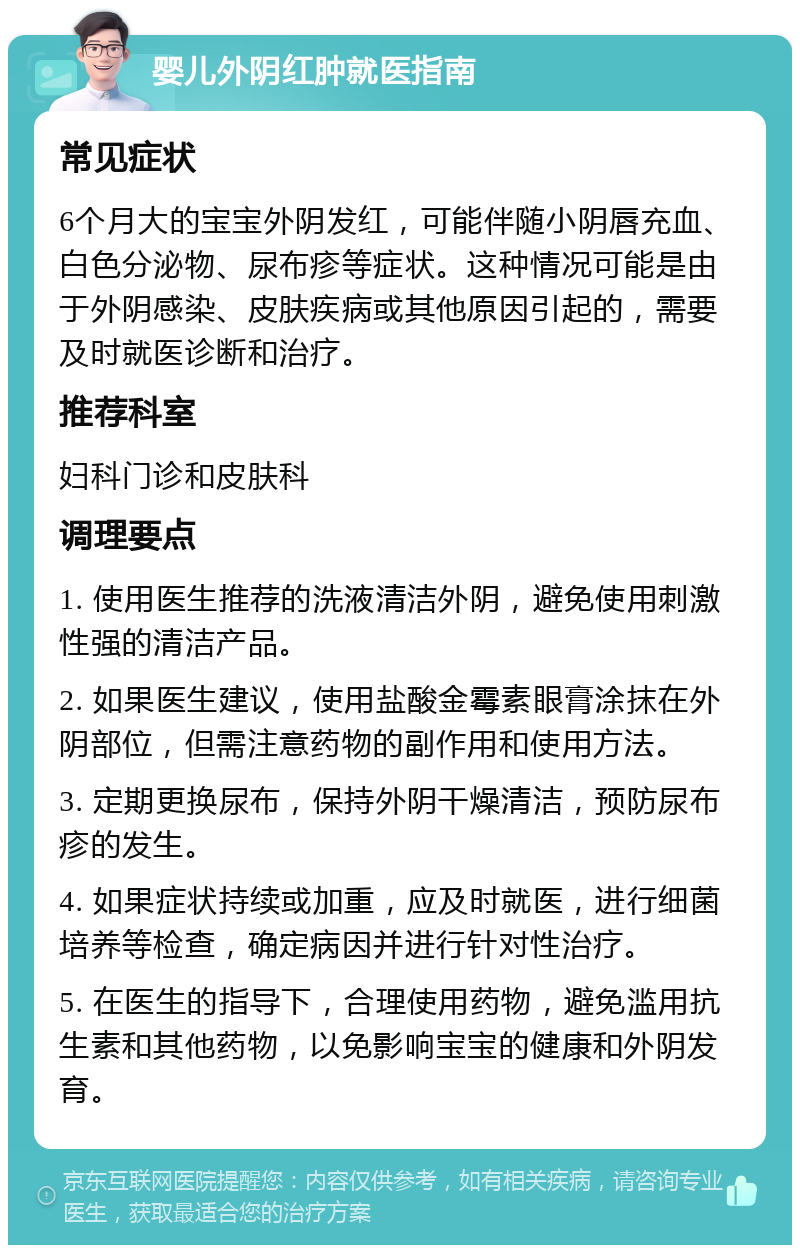 婴儿外阴红肿就医指南 常见症状 6个月大的宝宝外阴发红，可能伴随小阴唇充血、白色分泌物、尿布疹等症状。这种情况可能是由于外阴感染、皮肤疾病或其他原因引起的，需要及时就医诊断和治疗。 推荐科室 妇科门诊和皮肤科 调理要点 1. 使用医生推荐的洗液清洁外阴，避免使用刺激性强的清洁产品。 2. 如果医生建议，使用盐酸金霉素眼膏涂抹在外阴部位，但需注意药物的副作用和使用方法。 3. 定期更换尿布，保持外阴干燥清洁，预防尿布疹的发生。 4. 如果症状持续或加重，应及时就医，进行细菌培养等检查，确定病因并进行针对性治疗。 5. 在医生的指导下，合理使用药物，避免滥用抗生素和其他药物，以免影响宝宝的健康和外阴发育。