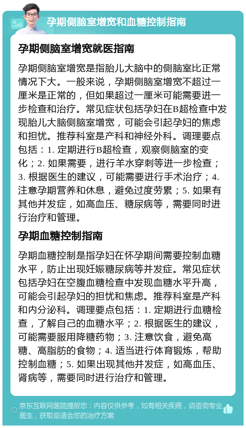 孕期侧脑室增宽和血糖控制指南 孕期侧脑室增宽就医指南 孕期侧脑室增宽是指胎儿大脑中的侧脑室比正常情况下大。一般来说，孕期侧脑室增宽不超过一厘米是正常的，但如果超过一厘米可能需要进一步检查和治疗。常见症状包括孕妇在B超检查中发现胎儿大脑侧脑室增宽，可能会引起孕妇的焦虑和担忧。推荐科室是产科和神经外科。调理要点包括：1. 定期进行B超检查，观察侧脑室的变化；2. 如果需要，进行羊水穿刺等进一步检查；3. 根据医生的建议，可能需要进行手术治疗；4. 注意孕期营养和休息，避免过度劳累；5. 如果有其他并发症，如高血压、糖尿病等，需要同时进行治疗和管理。 孕期血糖控制指南 孕期血糖控制是指孕妇在怀孕期间需要控制血糖水平，防止出现妊娠糖尿病等并发症。常见症状包括孕妇在空腹血糖检查中发现血糖水平升高，可能会引起孕妇的担忧和焦虑。推荐科室是产科和内分泌科。调理要点包括：1. 定期进行血糖检查，了解自己的血糖水平；2. 根据医生的建议，可能需要服用降糖药物；3. 注意饮食，避免高糖、高脂肪的食物；4. 适当进行体育锻炼，帮助控制血糖；5. 如果出现其他并发症，如高血压、肾病等，需要同时进行治疗和管理。