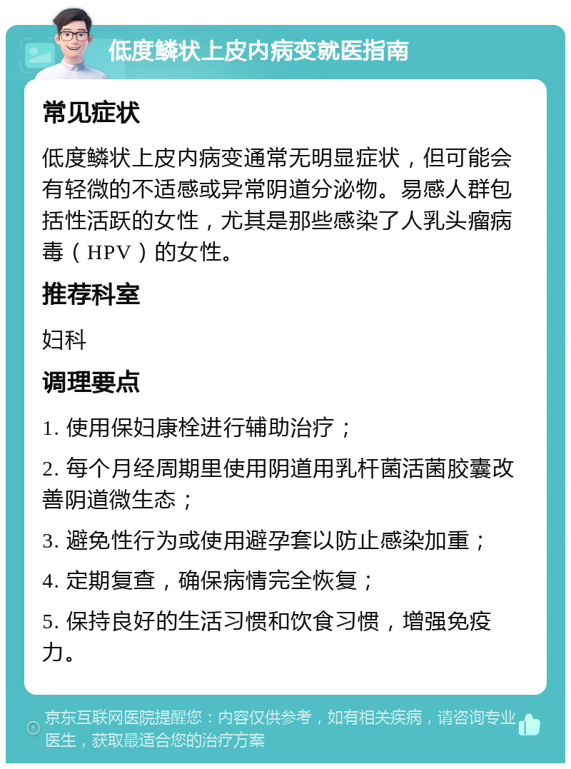 低度鳞状上皮内病变就医指南 常见症状 低度鳞状上皮内病变通常无明显症状，但可能会有轻微的不适感或异常阴道分泌物。易感人群包括性活跃的女性，尤其是那些感染了人乳头瘤病毒（HPV）的女性。 推荐科室 妇科 调理要点 1. 使用保妇康栓进行辅助治疗； 2. 每个月经周期里使用阴道用乳杆菌活菌胶囊改善阴道微生态； 3. 避免性行为或使用避孕套以防止感染加重； 4. 定期复查，确保病情完全恢复； 5. 保持良好的生活习惯和饮食习惯，增强免疫力。