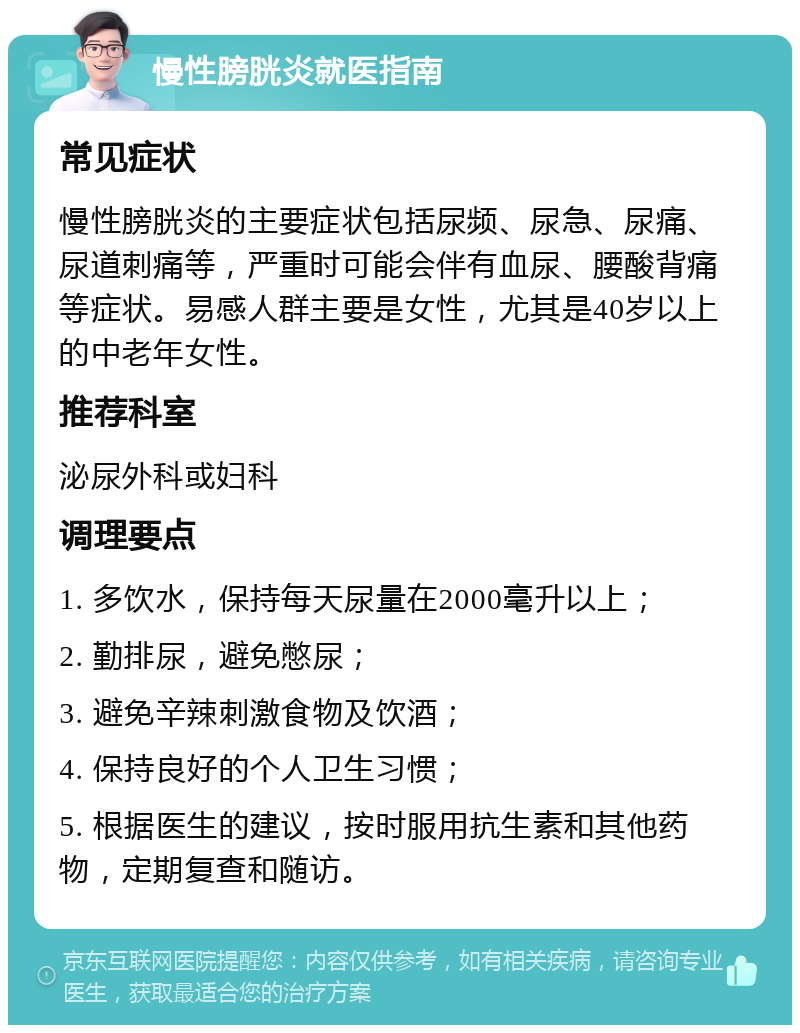 慢性膀胱炎就医指南 常见症状 慢性膀胱炎的主要症状包括尿频、尿急、尿痛、尿道刺痛等，严重时可能会伴有血尿、腰酸背痛等症状。易感人群主要是女性，尤其是40岁以上的中老年女性。 推荐科室 泌尿外科或妇科 调理要点 1. 多饮水，保持每天尿量在2000毫升以上； 2. 勤排尿，避免憋尿； 3. 避免辛辣刺激食物及饮酒； 4. 保持良好的个人卫生习惯； 5. 根据医生的建议，按时服用抗生素和其他药物，定期复查和随访。