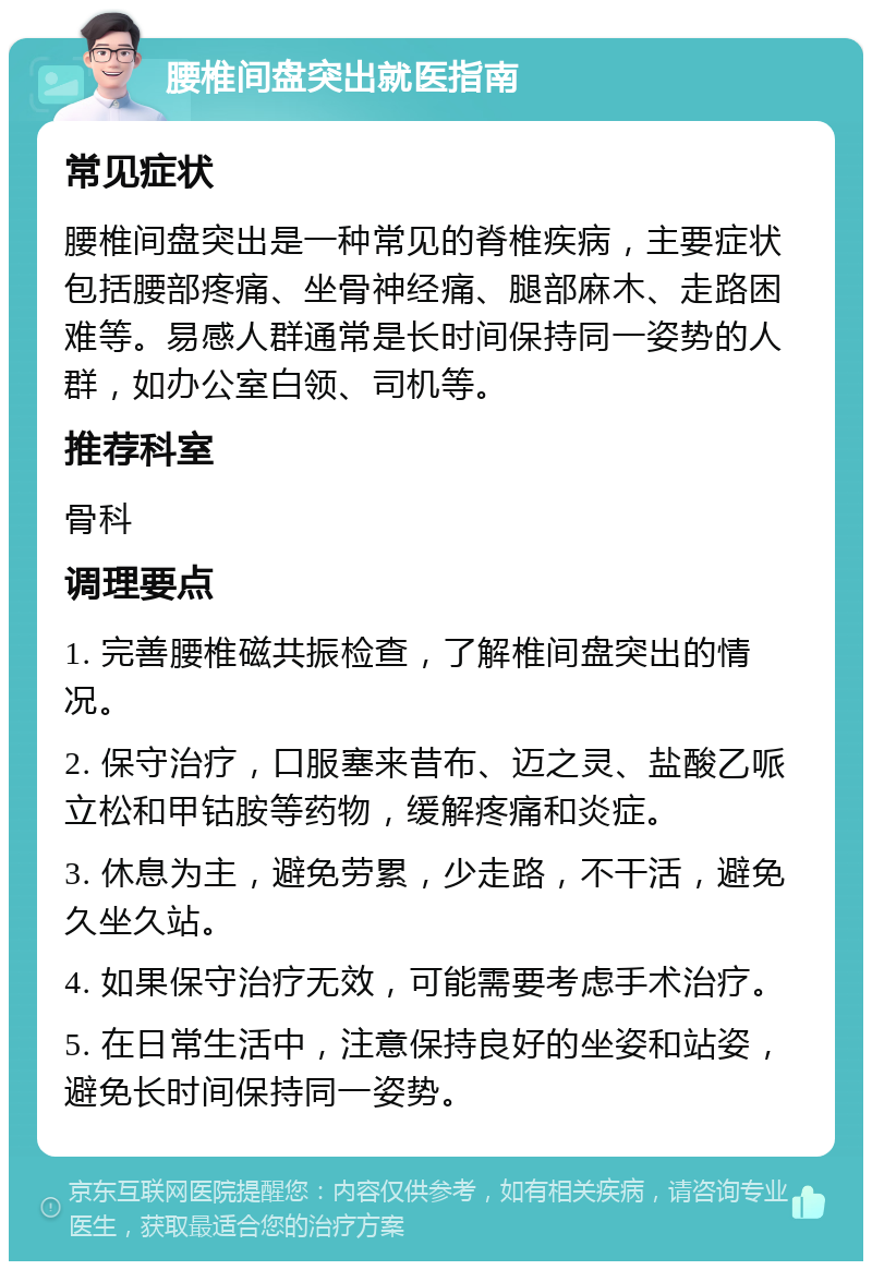 腰椎间盘突出就医指南 常见症状 腰椎间盘突出是一种常见的脊椎疾病，主要症状包括腰部疼痛、坐骨神经痛、腿部麻木、走路困难等。易感人群通常是长时间保持同一姿势的人群，如办公室白领、司机等。 推荐科室 骨科 调理要点 1. 完善腰椎磁共振检查，了解椎间盘突出的情况。 2. 保守治疗，口服塞来昔布、迈之灵、盐酸乙哌立松和甲钴胺等药物，缓解疼痛和炎症。 3. 休息为主，避免劳累，少走路，不干活，避免久坐久站。 4. 如果保守治疗无效，可能需要考虑手术治疗。 5. 在日常生活中，注意保持良好的坐姿和站姿，避免长时间保持同一姿势。