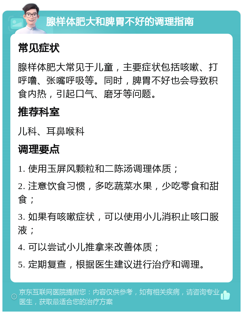 腺样体肥大和脾胃不好的调理指南 常见症状 腺样体肥大常见于儿童，主要症状包括咳嗽、打呼噜、张嘴呼吸等。同时，脾胃不好也会导致积食内热，引起口气、磨牙等问题。 推荐科室 儿科、耳鼻喉科 调理要点 1. 使用玉屏风颗粒和二陈汤调理体质； 2. 注意饮食习惯，多吃蔬菜水果，少吃零食和甜食； 3. 如果有咳嗽症状，可以使用小儿消积止咳口服液； 4. 可以尝试小儿推拿来改善体质； 5. 定期复查，根据医生建议进行治疗和调理。