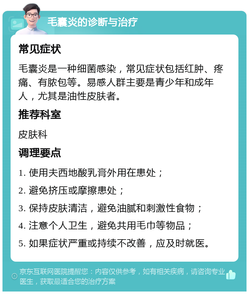 毛囊炎的诊断与治疗 常见症状 毛囊炎是一种细菌感染，常见症状包括红肿、疼痛、有脓包等。易感人群主要是青少年和成年人，尤其是油性皮肤者。 推荐科室 皮肤科 调理要点 1. 使用夫西地酸乳膏外用在患处； 2. 避免挤压或摩擦患处； 3. 保持皮肤清洁，避免油腻和刺激性食物； 4. 注意个人卫生，避免共用毛巾等物品； 5. 如果症状严重或持续不改善，应及时就医。