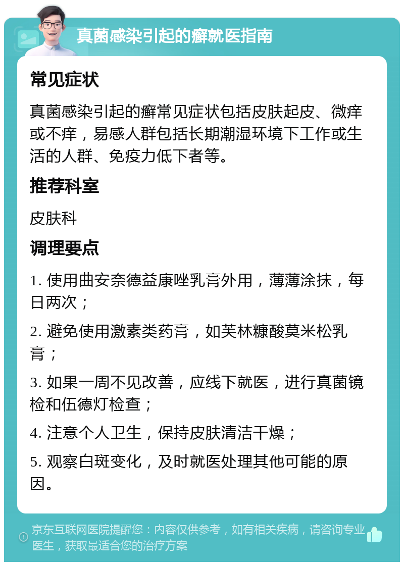 真菌感染引起的癣就医指南 常见症状 真菌感染引起的癣常见症状包括皮肤起皮、微痒或不痒，易感人群包括长期潮湿环境下工作或生活的人群、免疫力低下者等。 推荐科室 皮肤科 调理要点 1. 使用曲安奈德益康唑乳膏外用，薄薄涂抹，每日两次； 2. 避免使用激素类药膏，如芙林糠酸莫米松乳膏； 3. 如果一周不见改善，应线下就医，进行真菌镜检和伍德灯检查； 4. 注意个人卫生，保持皮肤清洁干燥； 5. 观察白斑变化，及时就医处理其他可能的原因。