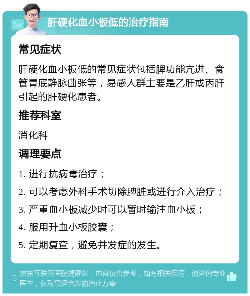 肝硬化血小板低的治疗指南 常见症状 肝硬化血小板低的常见症状包括脾功能亢进、食管胃底静脉曲张等，易感人群主要是乙肝或丙肝引起的肝硬化患者。 推荐科室 消化科 调理要点 1. 进行抗病毒治疗； 2. 可以考虑外科手术切除脾脏或进行介入治疗； 3. 严重血小板减少时可以暂时输注血小板； 4. 服用升血小板胶囊； 5. 定期复查，避免并发症的发生。