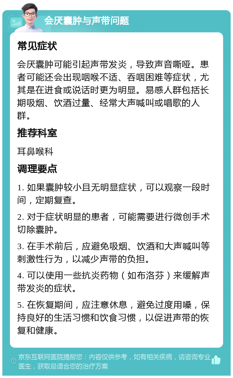 会厌囊肿与声带问题 常见症状 会厌囊肿可能引起声带发炎，导致声音嘶哑。患者可能还会出现咽喉不适、吞咽困难等症状，尤其是在进食或说话时更为明显。易感人群包括长期吸烟、饮酒过量、经常大声喊叫或唱歌的人群。 推荐科室 耳鼻喉科 调理要点 1. 如果囊肿较小且无明显症状，可以观察一段时间，定期复查。 2. 对于症状明显的患者，可能需要进行微创手术切除囊肿。 3. 在手术前后，应避免吸烟、饮酒和大声喊叫等刺激性行为，以减少声带的负担。 4. 可以使用一些抗炎药物（如布洛芬）来缓解声带发炎的症状。 5. 在恢复期间，应注意休息，避免过度用嗓，保持良好的生活习惯和饮食习惯，以促进声带的恢复和健康。