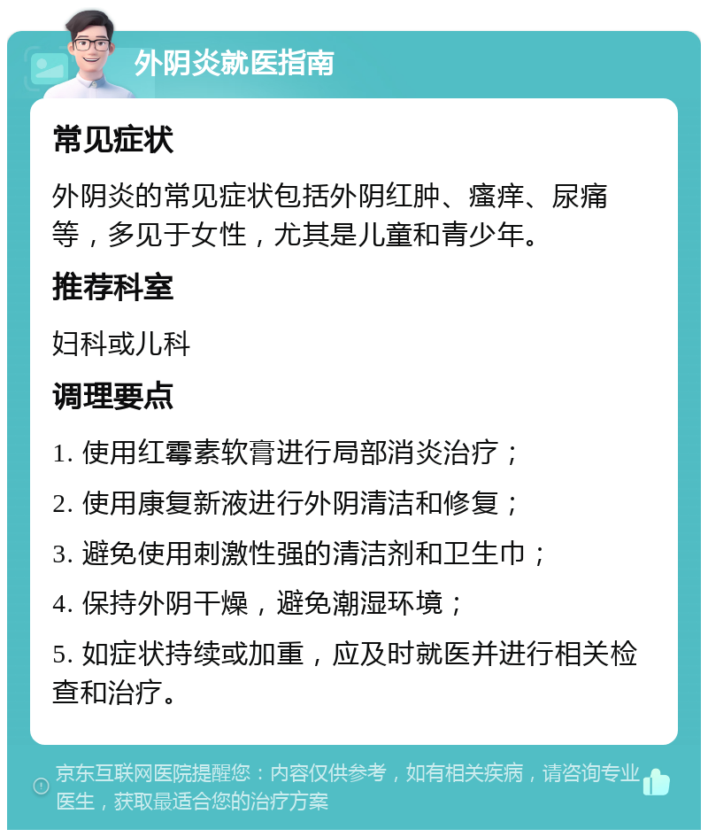 外阴炎就医指南 常见症状 外阴炎的常见症状包括外阴红肿、瘙痒、尿痛等，多见于女性，尤其是儿童和青少年。 推荐科室 妇科或儿科 调理要点 1. 使用红霉素软膏进行局部消炎治疗； 2. 使用康复新液进行外阴清洁和修复； 3. 避免使用刺激性强的清洁剂和卫生巾； 4. 保持外阴干燥，避免潮湿环境； 5. 如症状持续或加重，应及时就医并进行相关检查和治疗。