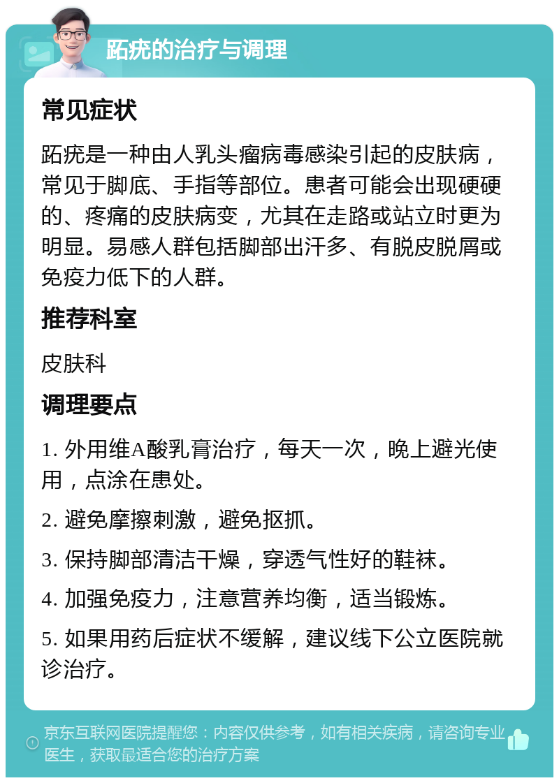 跖疣的治疗与调理 常见症状 跖疣是一种由人乳头瘤病毒感染引起的皮肤病，常见于脚底、手指等部位。患者可能会出现硬硬的、疼痛的皮肤病变，尤其在走路或站立时更为明显。易感人群包括脚部出汗多、有脱皮脱屑或免疫力低下的人群。 推荐科室 皮肤科 调理要点 1. 外用维A酸乳膏治疗，每天一次，晚上避光使用，点涂在患处。 2. 避免摩擦刺激，避免抠抓。 3. 保持脚部清洁干燥，穿透气性好的鞋袜。 4. 加强免疫力，注意营养均衡，适当锻炼。 5. 如果用药后症状不缓解，建议线下公立医院就诊治疗。