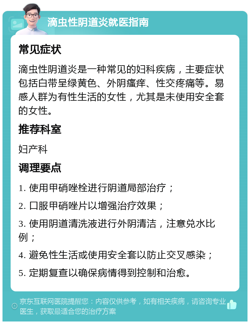 滴虫性阴道炎就医指南 常见症状 滴虫性阴道炎是一种常见的妇科疾病，主要症状包括白带呈绿黄色、外阴瘙痒、性交疼痛等。易感人群为有性生活的女性，尤其是未使用安全套的女性。 推荐科室 妇产科 调理要点 1. 使用甲硝唑栓进行阴道局部治疗； 2. 口服甲硝唑片以增强治疗效果； 3. 使用阴道清洗液进行外阴清洁，注意兑水比例； 4. 避免性生活或使用安全套以防止交叉感染； 5. 定期复查以确保病情得到控制和治愈。