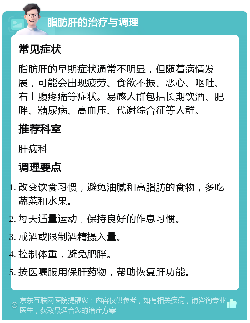 脂肪肝的治疗与调理 常见症状 脂肪肝的早期症状通常不明显，但随着病情发展，可能会出现疲劳、食欲不振、恶心、呕吐、右上腹疼痛等症状。易感人群包括长期饮酒、肥胖、糖尿病、高血压、代谢综合征等人群。 推荐科室 肝病科 调理要点 改变饮食习惯，避免油腻和高脂肪的食物，多吃蔬菜和水果。 每天适量运动，保持良好的作息习惯。 戒酒或限制酒精摄入量。 控制体重，避免肥胖。 按医嘱服用保肝药物，帮助恢复肝功能。