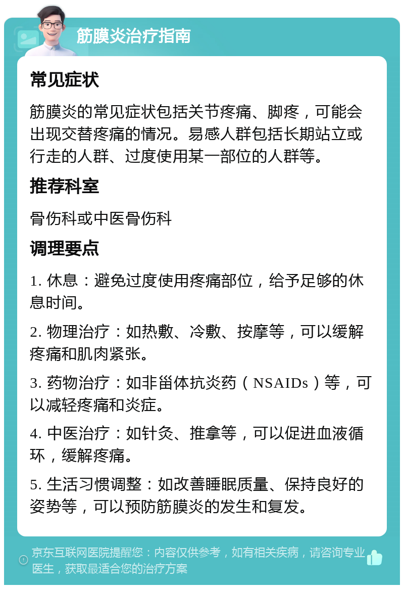 筋膜炎治疗指南 常见症状 筋膜炎的常见症状包括关节疼痛、脚疼，可能会出现交替疼痛的情况。易感人群包括长期站立或行走的人群、过度使用某一部位的人群等。 推荐科室 骨伤科或中医骨伤科 调理要点 1. 休息：避免过度使用疼痛部位，给予足够的休息时间。 2. 物理治疗：如热敷、冷敷、按摩等，可以缓解疼痛和肌肉紧张。 3. 药物治疗：如非甾体抗炎药（NSAIDs）等，可以减轻疼痛和炎症。 4. 中医治疗：如针灸、推拿等，可以促进血液循环，缓解疼痛。 5. 生活习惯调整：如改善睡眠质量、保持良好的姿势等，可以预防筋膜炎的发生和复发。