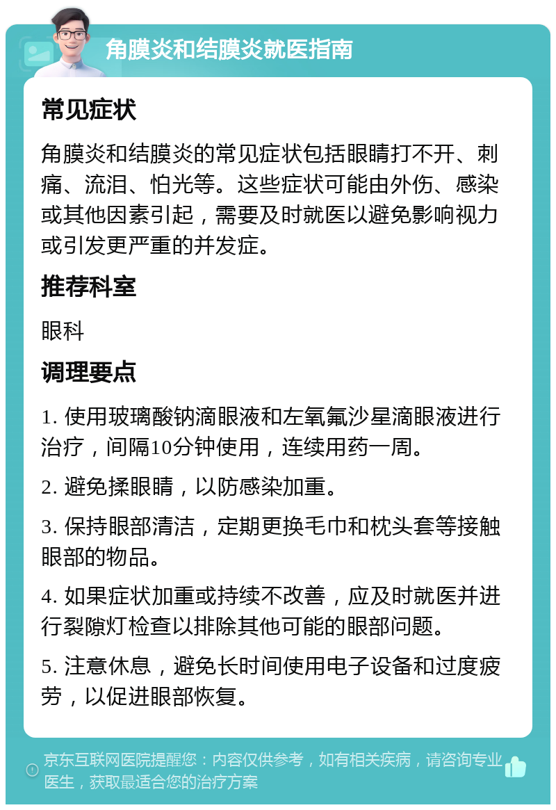 角膜炎和结膜炎就医指南 常见症状 角膜炎和结膜炎的常见症状包括眼睛打不开、刺痛、流泪、怕光等。这些症状可能由外伤、感染或其他因素引起，需要及时就医以避免影响视力或引发更严重的并发症。 推荐科室 眼科 调理要点 1. 使用玻璃酸钠滴眼液和左氧氟沙星滴眼液进行治疗，间隔10分钟使用，连续用药一周。 2. 避免揉眼睛，以防感染加重。 3. 保持眼部清洁，定期更换毛巾和枕头套等接触眼部的物品。 4. 如果症状加重或持续不改善，应及时就医并进行裂隙灯检查以排除其他可能的眼部问题。 5. 注意休息，避免长时间使用电子设备和过度疲劳，以促进眼部恢复。