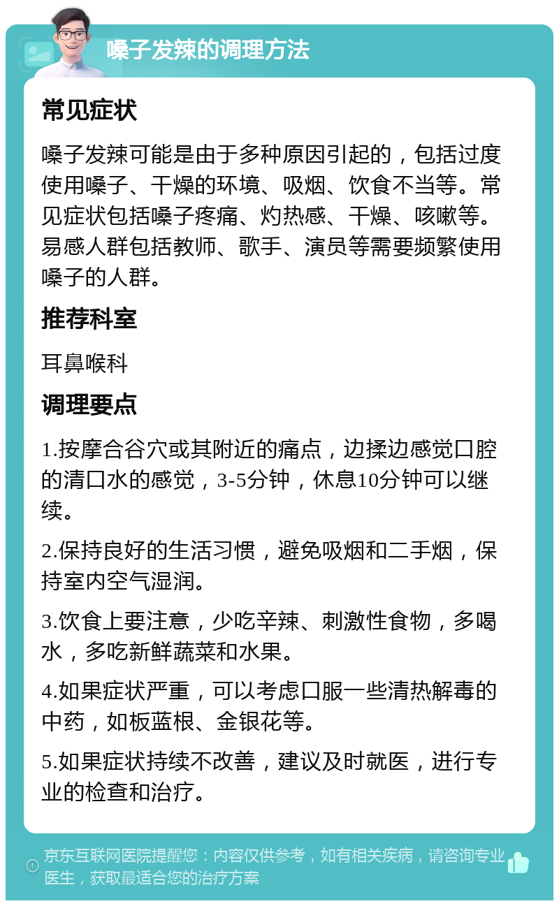 嗓子发辣的调理方法 常见症状 嗓子发辣可能是由于多种原因引起的，包括过度使用嗓子、干燥的环境、吸烟、饮食不当等。常见症状包括嗓子疼痛、灼热感、干燥、咳嗽等。易感人群包括教师、歌手、演员等需要频繁使用嗓子的人群。 推荐科室 耳鼻喉科 调理要点 1.按摩合谷穴或其附近的痛点，边揉边感觉口腔的清口水的感觉，3-5分钟，休息10分钟可以继续。 2.保持良好的生活习惯，避免吸烟和二手烟，保持室内空气湿润。 3.饮食上要注意，少吃辛辣、刺激性食物，多喝水，多吃新鲜蔬菜和水果。 4.如果症状严重，可以考虑口服一些清热解毒的中药，如板蓝根、金银花等。 5.如果症状持续不改善，建议及时就医，进行专业的检查和治疗。